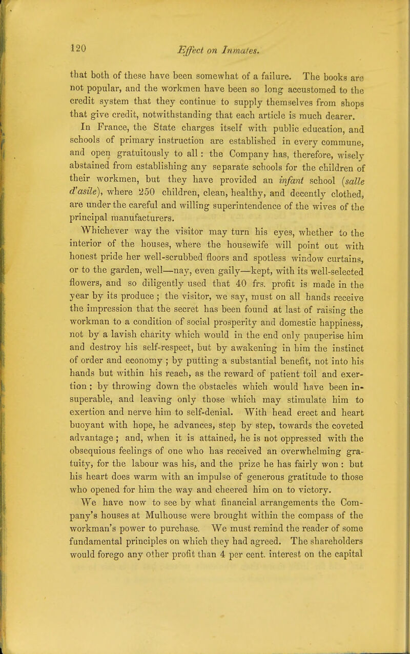 Effect on Inmates. that both of these have been somewhat of a failure. The books arc not popular, and the workmen have been so long accustomed to the credit system that they continue to supply themselves from shops that give credit, notwithstanding that each article is much dearer. In France, the State charges itself with public education, and schools of primary instruction are established in every commune, and open gratuitously to all: the Company has, therefore, wisely abstained from establishing any separate schools for the children of their workmen, but they have provided an infant school [salle d'asile), where 250 children, clean, healthy, and decently clothed, are under the careful and willing superintendence of the wives of the principal manufacturers. Whichever way the visitor may turn his eyes, whether to the interior of the houses, where the housewife will point out with honest pride her well-scrubbed floors and spotless window curtains, or to the garden, well—nay, even gaily—kept, with its well-selected flowers, and so diligently used that 40 frs. profit is made in the year by its produce; the visitor, we say, must on all hands receive the impression that the secret has been found at last of raising the workman to a condition of social prosperity and domestic happiness, not by a lavish charity which would in the end only pauperise hira and destroy his self-respect, but by awakening in him the instinct of order and economy ; by putting a substantial benefit, not into his hands but within his reach, as the reward of patient toil and exer- tion ; by throwing down the obstacles which would have been in- superable, and leaving only those which may stimulate him to exertion and nerve him to self-denial. With head erect and heart buoyant with hope, he advances, step by step, towards the coveted advantage; and, when it is attained, he is not oppressed with the obsequious feelings of one who has received an overwhelming gra- tuity, for the labour was his, and the prize he has fairly won : but his heart does warm with an impulse of generous gratitude to those who opened for him the way and cheered him on to victory. We have now to see by what financial arrangements the Com- pany's houses at Mulhouse were brought within the compass of the workman's power to purchase. We must remind the reader of some fundamental principles on which they had agreed. The shareholders would forego any other profit than 4 per cent, interest on the capital
