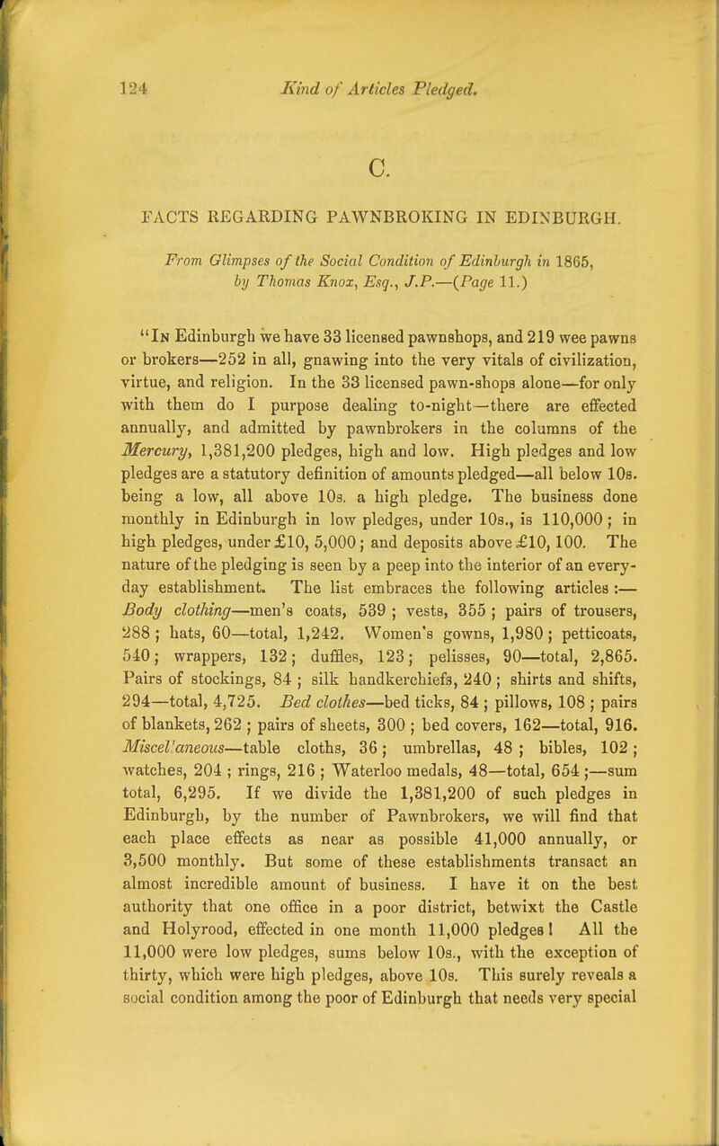 a FACTS REGARDING PAWNBROKING IN EDINBURGH. From Glimpses of the Social Condition of Edinburgh in 1865, by Thomas Knox, Esq., J.P.—{Page 11.) In Edinburgh we have 33 licensed pawnshops, and 219 wee pawns or brokers—252 in all, gnawing into the very vitals of civilization, virtue, and religion. In the 33 licensed pawn-shops alone—for only with them do I purpose dealing to-night—there are effected annually, and admitted by pawnbrokers in the columns of the Mercuryy 1,381,200 pledges, high and low. High pledges and low pledges are a statutory definition of amounts pledged—all below lOs. being a low, all above 10s. a high pledge. The business done monthly in Edinburgh in low pledges, under 10s., is 110,000; in high pledges, under £10, 5,000; and deposits above £10,100. The nature of the pledging is seen by a peep into the interior of an every- day establishment. The list embraces the following articles :— Body clothing—men's coats, 539 ; vests, 355 ; pairs of trousers, 288 ; hats, 60—total, 1,242. Women's gowns, 1,980; petticoats, 540; wrappers, 132; dufBes, 123; pelisses, 90—total, 2,865. Pairs of stockings, 84 ; silk handkerchiefs, 240 ; shirts and shifts, 294—total, 4,725. Bed clothes—hei ticks, 84 ; pillows, 108 ; pairs of blankets, 262 ; pairs of sheets, 300 ; bed covers, 162—total, 916. Miscel'aneous—table cloths, 36; umbrellas, 48 ; bibles, 102 ; watches, 204 ; rings, 216 ; Waterloo medals, 48—total, 654 ;—sum total, 6,295. If we divide the 1,381,200 of such pledges in Edinburgh, by the number of Pawnbrokers, we will find that each place effects as near as possible 41,000 annually, or 3,500 monthly. But some of these establishments transact an almost incredible amount of business, I have it on the best authority that one ofifice in a poor district, betwixt the Castle and Holyrood, effected in one month 11,000 pledges I All the 11,000 were low pledges, sums below 10s., with the exception of thirty, which were high pledges, above lOs. This surely reveals a social condition among the poor of Edinburgh that needs very special