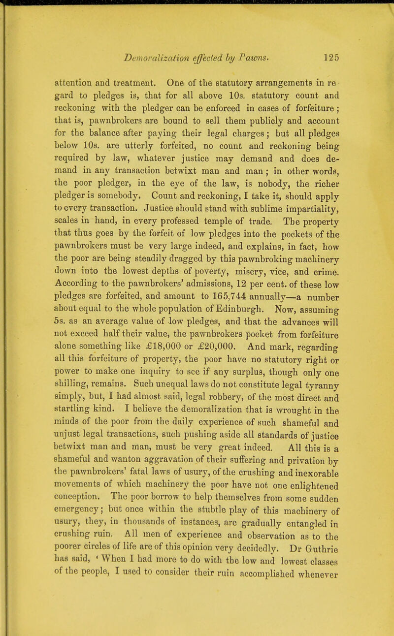 attention and treatment. One of the statutory arrangements in re gard to pledges is, that for all above lOs. statutory count and reckoning with the pledger can be enforced in cases of forfeiture ; that is, pawnbrokers are bound to sell them publicly and account for the balance after paying their legal charges; but all pledges below 10s. are utterly forfeited, no count and reckoning being required by law, whatever justice may demand and does de- mand in any transaction betwixt man and man ; in other words, the poor pledger, in the eye of the law, is nobody, the richer pledger is somebody. Count and reckoning, I take it, should apply to every transaction. Justice should stand with sublime impartiality, scales in hand, in every professed temple of trade. The property that thus goes by the forfeit of low pledges into the pockets of the pawnbrokers must be very large indeed, and explains, in fact, how the poor are being steadily dragged by this pawnbroking machinery down into the lowest depths of poverty, misery, vice, and crime. According to the pawnbrokers' admissions, 12 per cent, of these low pledges are forfeited, and amount to 165,744 annually—a number about equal to the whole population of Edinburgh. Now, assuming 53. as an average value of low pledges, and that the advances will not exceed half their value, the pawnbrokers pocket from forfeiture alone something like £18,000 or £20,000. And mark, regarding all this forfeiture of property, the poor have no statutory right or power to make one inquiry to see if any surplus, though only one shilling, remains. Such unequal laws do not constitute legal tyranny simply, but, I had almost said, legal robbery, of the most direct and startling kind. I believe the demoralization that is wrought in the minds of the poor from the daily experience of such shameful and unjust legal transactions, such pushing aside all standards of justice betwixt man and man, must be very great indeed. All this is a shameful and wanton aggravation of their suffering and privation by the pawnbrokers' fatal laws of usury, of the crushing and inexorable movements of which machinery the poor have not one enlightened conception. The poor borrow to help themselves from some sudden emergency; but once within the stubtle play of this machinery of usury, they, in thousands of instances, are gradually entangled in crushing ruin. All men of experience and observation as to the poorer circles of life are of this opinion very decidedly. Dr Guthrie has said, «When I had more to do with the low and lowest classes of the people, I used to consider their ruin accomplished whenever