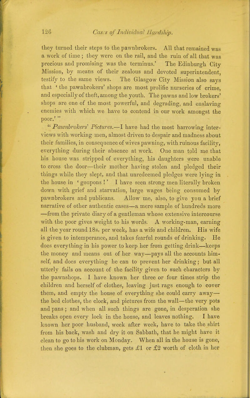 they turned their steps to the pawnbrokers. All that remained was a work of time ; they were on the rail, and the ruiu of all that was precious and promising was the terminus,' The Edinburgh City Mission, by means of their zealous and devoted superintendent, testify to the same views. The Glasgow City Mission also says that • the pawnbrokers' shops are most prolific nurseries of crime, and especially of theft, among the youth. The pawns and low brokers' shops are one of the most powerful, and degrading, and enslaving enemies with which we have to contend in our work amongst the poor.'   Pawnbrokers^ Pictures.—I have had the most harrowing inter- views with working men, almost driven to despair and madness about their families, in consequence of wives pawning, with ruinous facility, everything dui'ing their absence at work. One man told me that his house was stripped of everything, his daughters were unable to cross the door—their mother having stolen and pledged their things while they slept, and that unredeemed pledges were lying in the house in ' goupons !' I have seen strong men literally broken down with grief and starvation, large wages being consumed by pawnbrokers and publicans. Allow me, also, to give you a brief narrative of other authentic cases—a mere sample of hundreds more —from the private diary of a gentleman whose extensive intercourse with the poor gives weight to his words. A working-man, earning all the year round 18s. per week, has a wife and children. His wife is given to intemperance, and takes fearful rounds of drinking. He does everything in his power to keep her from getting drink—keeps the money and means out of her way—pays all the accounts him- self, and does everything he can to prevent her drinking; but all utterly fails on account of the facility given to such characters by the pawnshops. I have known her three or four times strip the children and herself of clothes, leaving just rags enough to cover them, and empty the house of everything she could carry away— the bed clothes, the clock, and pictures from the wall—the very pots and pans ; and when all such things are gone, in desperation she breaks open every lock in the house, and leaves nothing. I have known her poor husband, week after week, have to take the shirt from his back, wash and dry it on Sabbath, that he might have it clean to go to his work on Monday. When all in the house is gone, then she goes to the clubman, gets £1 or £2 worth of cloth in her