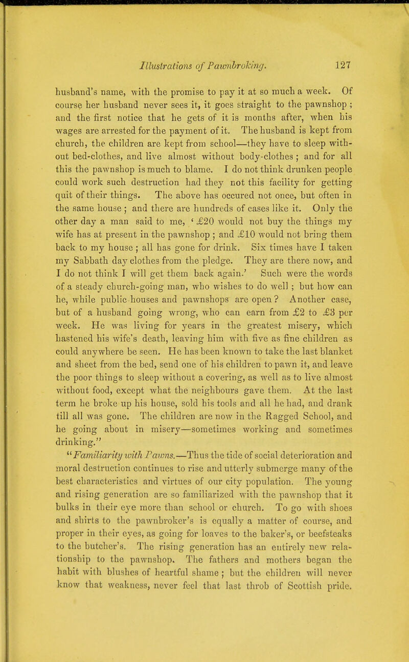 husband's name, with the promise to pay it at so much a week. Of course her husband never sees it, it goes straight to the pawnshop ; and the first notice that he gets of it is months after, when his wages are arrested for the payment of it. The husband is kept from church, the children are kept from school—they have to sleep with- out bed-clothes, and live almost without body-clothea ; and for all this the pawnshop is much to blame. I do not think drunken people could work such destruction had they not this facility for getting quit of their things. The above has occured not once, but often in the same house ; and there are hundreds of cases like it. Only the other day a man said to me, ' £20 would not buy the things my wife has at present in the pawnshop ; and =£10 would not bring them back to my house; all has gone for drink. Six times have 1 taken my Sabbath daj^ clothes from the pledge. They are there now, and I do not think I will get them back again.' Such were the words of a steady church-going man, who wishes to do well ; but how can he, while public houses and pawnshops are open? Another case, but of a husband going wrong, who can earn from £2 to £3 per week. He was living for years in the greatest misery, which hastened his wife's death, leaving him with five as fine children as could anywhere be seen. He has been known to take the last blanket and sheet from the bed, send one of his children to pawn it, and leave the poor things to sleep without a covering, as well as to live almost without food, except what the neighbours gave them. At the last term he broke up his house, sold his tools and all he had, and drank till all was gone. The children are now in the Ragged School, and he going about in misery—sometimes working and sometimes drinking. '■^Familiarity with fawns.—Thus the tide of social deterioration and moral destruction continues to rise and utterly submerge many of the best characteristics and virtues of our city population. The young and rising genei-ation are so familiarized with the pawnshop that it bulks in their eye more than school or church. To go with shoes and shirts to the pawnbroker's is equally a matter of course, and proper in their eyes, as going for loaves to the baker's, or beefsteaks to the butcher's. The rising generation has an entirely new rela- tionship to the pawnshop. The fathers and mothers began the habit with blushes of heartful shame; but the children will never know that weakness, never feel that last throb of Scottish pride.