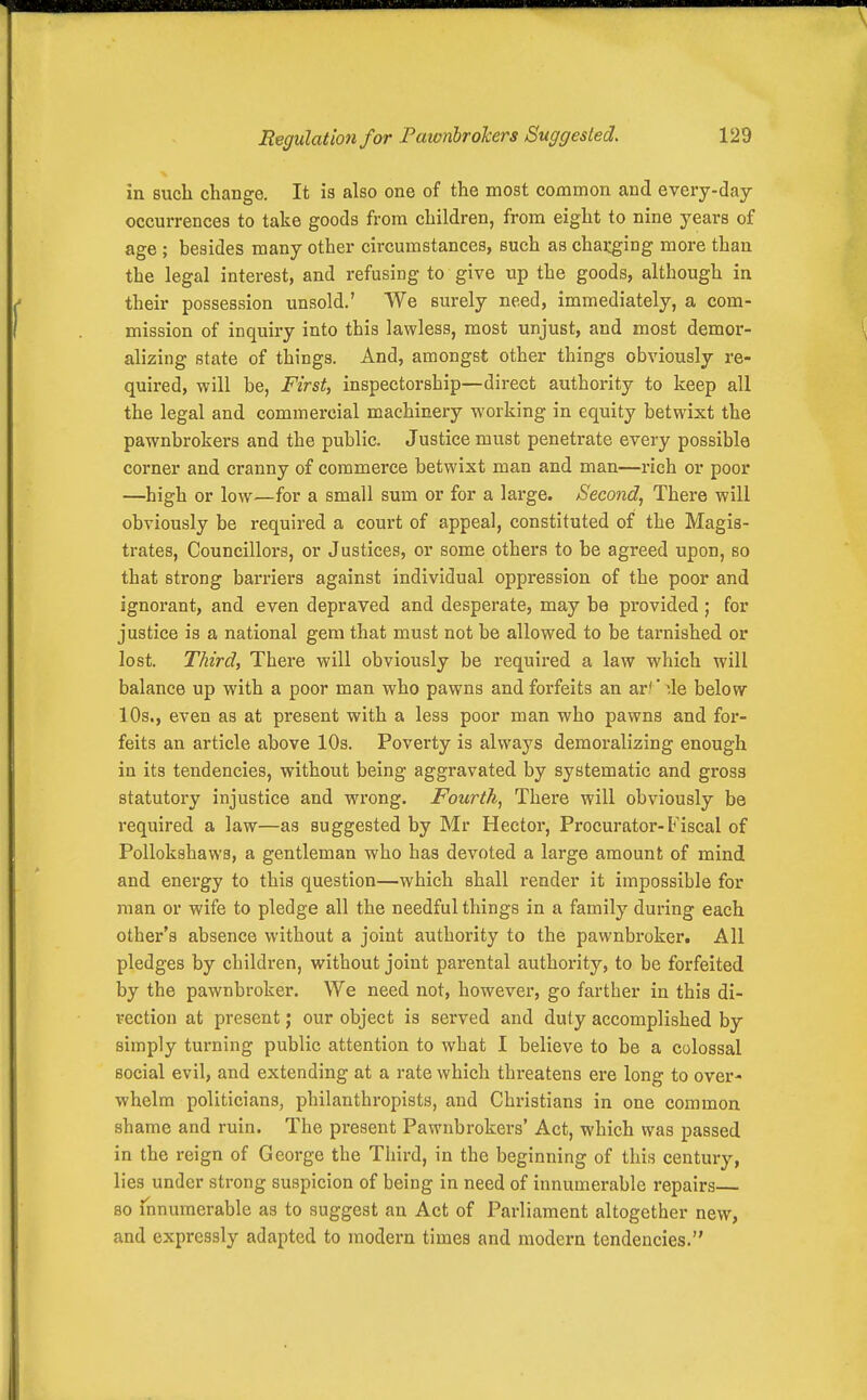 in sucli change. It is also one of the most common and every-day occurrences to take goods from children, from eight to nine years of age ; besides many other circumstances, such as chai:gir)g more than the legal interest, and refusing to give up the goods, although in their possession unsold.' We surely need, immediately, a com- mission of inquiry into this lawless, most unjust, and most demor- alizing state of things. And, amongst other things obviously re- quired, will be, First, inspectorship—direct authority to keep all the legal and commercial machinery working in equity betwixt the pawnbrokers and the public. Justice must penetrate every possible corner and cranny of commerce betwixt man and man—rich or poor —high or low—for a small sum or for a large. Second, There will obviously be required a court of appeal, constituted of the Magis- trates, Councillors, or Justices, or some others to be agreed upon, so that strong barriers against individual oppression of the poor and ignorant, and even depraved and desperate, may be provided; for justice is a national gem that must not be allowed to be tarnished or lost. Third, There will obviously be required a law which will balance up with a poor man who pawns and forfeits an ar!' de below 10s., even as at present with a less poor man who pawns and for- feits an article above 10s. Poverty is always demoralizing enough in its tendencies, without being aggravated by systematic and gross statutory injustice and wrong. Fourth, There will obviously be required a law—as suggested by Mr Hector, Procurator-Fiscal of Pollokshaws, a gentleman who has devoted a large amount of mind and energy to this question—which shall render it impossible for man or wife to pledge all the needful things in a family during each other's absence without a joint authority to the pawnbroker. All pledges by children, without joint parental authority, to be forfeited by the pawnbroker. We need not, however, go farther in this di- rection at present; our object is served and duty accomplished by simply turning public attention to what I believe to be a colossal social evil, and extending at a rate which threatens ere long to over- whelm politicians, philanthropists, and Christians in one common shame and ruin. The present Pawnbrokers' Act, which was passed in the reign of George the Third, in the beginning of this century, lies under strong suspicion of being in need of innumerable repairs so innumerable as to suggest an Act of Parliament altogether new, and expressly adapted to modern times and modern tendencies.
