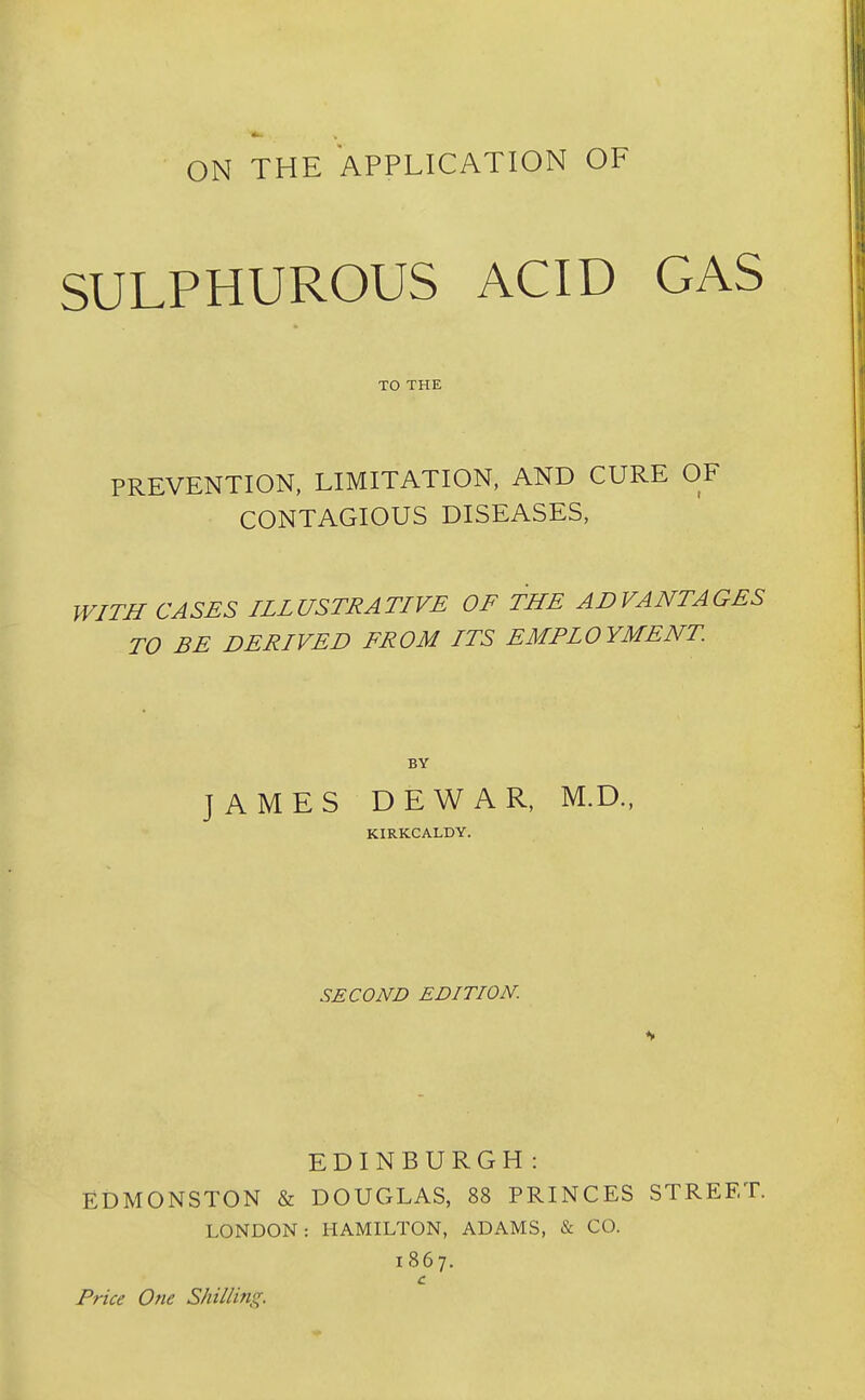 ON THE APPLICATION OF SULPHUROUS ACID GAS TO THE PREVENTION, LIMITATION, AND CURE OF CONTAGIOUS DISEASES, WITH CASES ILLUSTRATIVE OF THE ADVANTAGES TO BE DERIVED FROM ITS EMPLOYMENT BY JAMES DEWAR, M.D., KIRKCALDY. SECOND EDITION. EDINBURGH: EDMONSTON & DOUGLAS, 88 PRINCES STREET. LONDON: HAMILTON, ADAMS, & CO. 1867. c Price One Shilling.