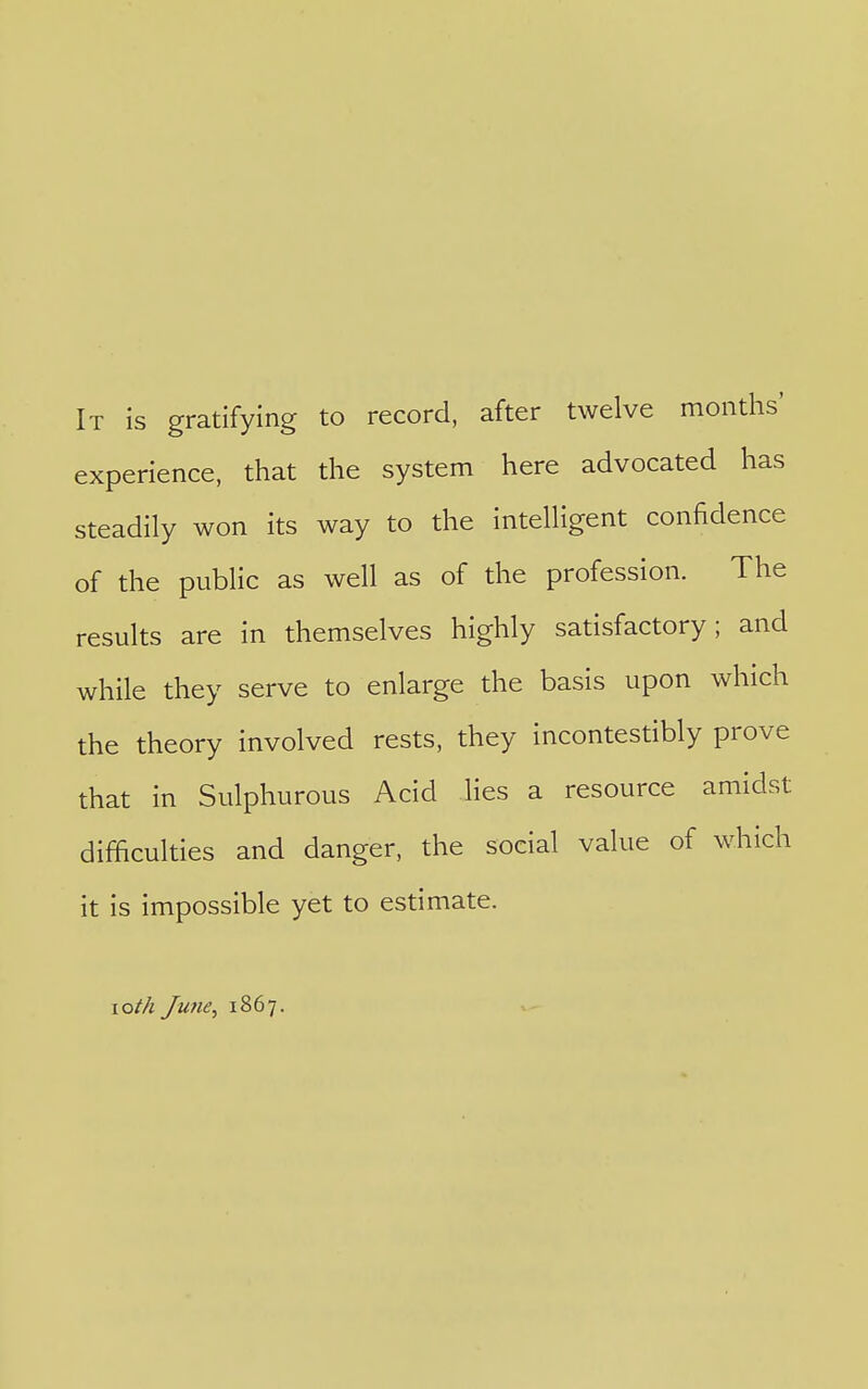 It is gratifying to record, after twelve months' experience, that the system here advocated has steadily won its way to the intelligent confidence of the public as well as of the profession. The results are in themselves highly satisfactory; and while they serve to enlarge the basis upon which the theory involved rests, they incontestibly prove that in Sulphurous Acid lies a resource amidst difficulties and danger, the social value of which it is impossible yet to estimate. loth June, 1867.