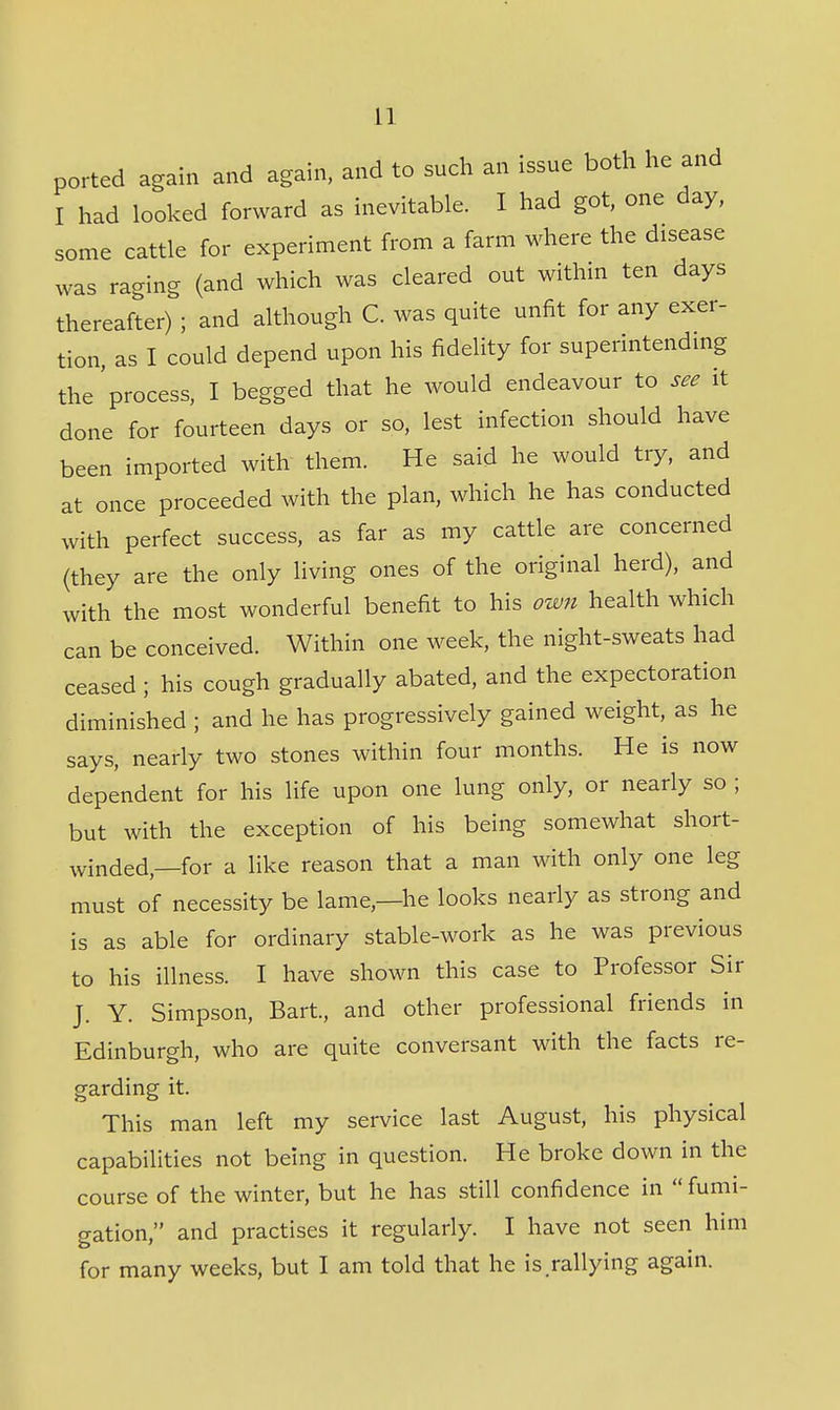 ported again and again, and to such an issue both he and I had looked forward as inevitable. I had got, one day, some cattle for experiment from a farm where the disease was raging (and which was cleared out within ten days thereafter) ; and although C. was quite unfit for any exer- tion, as I could depend upon his fidelity for superintendmg the'process, I begged that he would endeavour to see it done for fourteen days or so, lest infection should have been imported with them. He said he would try, and at once proceeded with the plan, which he has conducted with perfect success, as far as my cattle are concerned (they are the only living ones of the original herd), and with the most wonderful benefit to his own health which can be conceived. Within one week, the night-sweats had ceased ; his cough gradually abated, and the expectoration diminished ; and he has progressively gained weight, as he says, nearly two stones within four months. He is now dependent for his life upon one lung only, or nearly so ; but with the exception of his being somewhat short- winded,—for a like reason that a man with only one leg must of necessity be lame,—he looks nearly as strong and is as able for ordinary stable-work as he was previous to his illness. I have shown this case to Professor Sir J. Y. Simpson, Bart, and other professional friends in Edinburgh, who are quite conversant with the facts re- garding it. This man left my service last August, his physical capabilities not being in question. He broke down in the course of the winter, but he has still confidence in fumi- gation, and practises it regularly. I have not seen him for many weeks, but I am told that he is.rallying again.