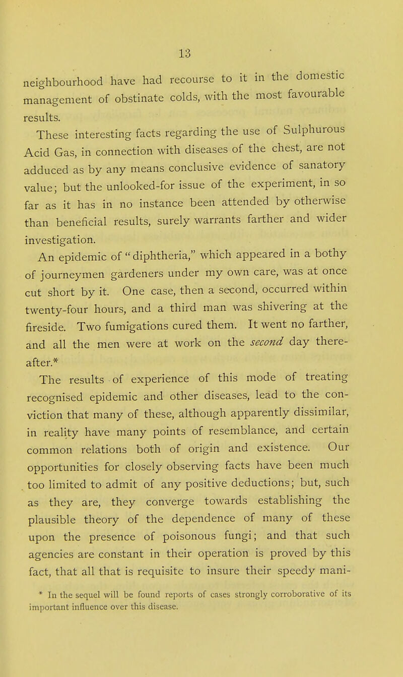 neighbourhood have had recourse to it in the domestic management of obstinate colds, with the most favourable results. These interesting facts regarding the use of Sulphurous Acid Gas, in connection with diseases of the chest, are not adduced as by any means conclusive evidence of sanatory value; but the unlooked-for issue of the experiment, in so far as it has in no instance been attended by otherwise than beneficial results, surely warrants farther and wider investigation. An epidemic of  diphtheria, which appeared in a bothy of journeymen gardeners under my own care, was at once cut short by it. One case, then a second, occurred within twenty-four hours, and a third man was shivering at the fireside. Two fumigations cured them. It went no farther, and all the men were at work on the second day there- after.* The results of experience of this mode of treating recognised epidemic and other diseases, lead to the con- viction that many of these, although apparently dissimilar, in reality have many points of resemblance, and certain common relations both of origin and existence. Our opportunities for closely observing facts have been much too limited to admit of any positive deductions; but, such as they are, they converge towards establishing the plausible theory of the dependence of many of these upon the presence of poisonous fungi; and that such agencies are constant in their operation is proved by this fact, that all that is requisite to insure their speedy mani- * In the sequel will be found reports of cases strongly corroborative of its important influence over this disease.