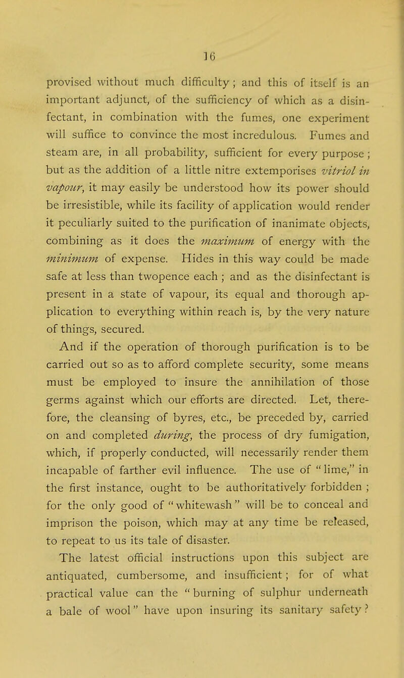 provised without much difficulty ; and this of itself is an important adjunct, of the sufficiency of which as a disin- fectant, in combination with the fumes, one experiment will suffice to convince the most incredulous. Fumes and steam are, in all probability, sufficient for every purpose; but as the addition of a little nitre extemporises vitriol in vapour, it may easily be understood how its power should be irresistible, while its facility of application would render it peculiarly suited to the purification of inanimate objects, combining as it does the maximtim of energy with the minimum of expense. Hides in this way could be made safe at less than twopence each ; and as the disinfectant is present in a state of vapour, its equal and thorough ap- plication to everything within reach is, by the very nature of things, secured. And if the operation of thorough purification is to be carried out so as to afford complete security, some means must be employed to insure the annihilation of those germs against which our efforts are directed. Let, there- fore, the cleansing of byres, etc., be preceded by, carried on and completed during, the process of dry fumigation, which, if properly conducted, will necessarily render them incapable of farther evil influence. The use of  lime, in the first instance, ought to be authoritatively forbidden ; for the only good of  whitewash  will be to conceal and imprison the poison, which may at any time be released, to repeat to us its tale of disaster. The latest official instructions upon this subject are antiquated, cumbersome, and insufficient; for of what practical value can the burning of sulphur underneath a bale of wool have upon insuring its sanitary safety}