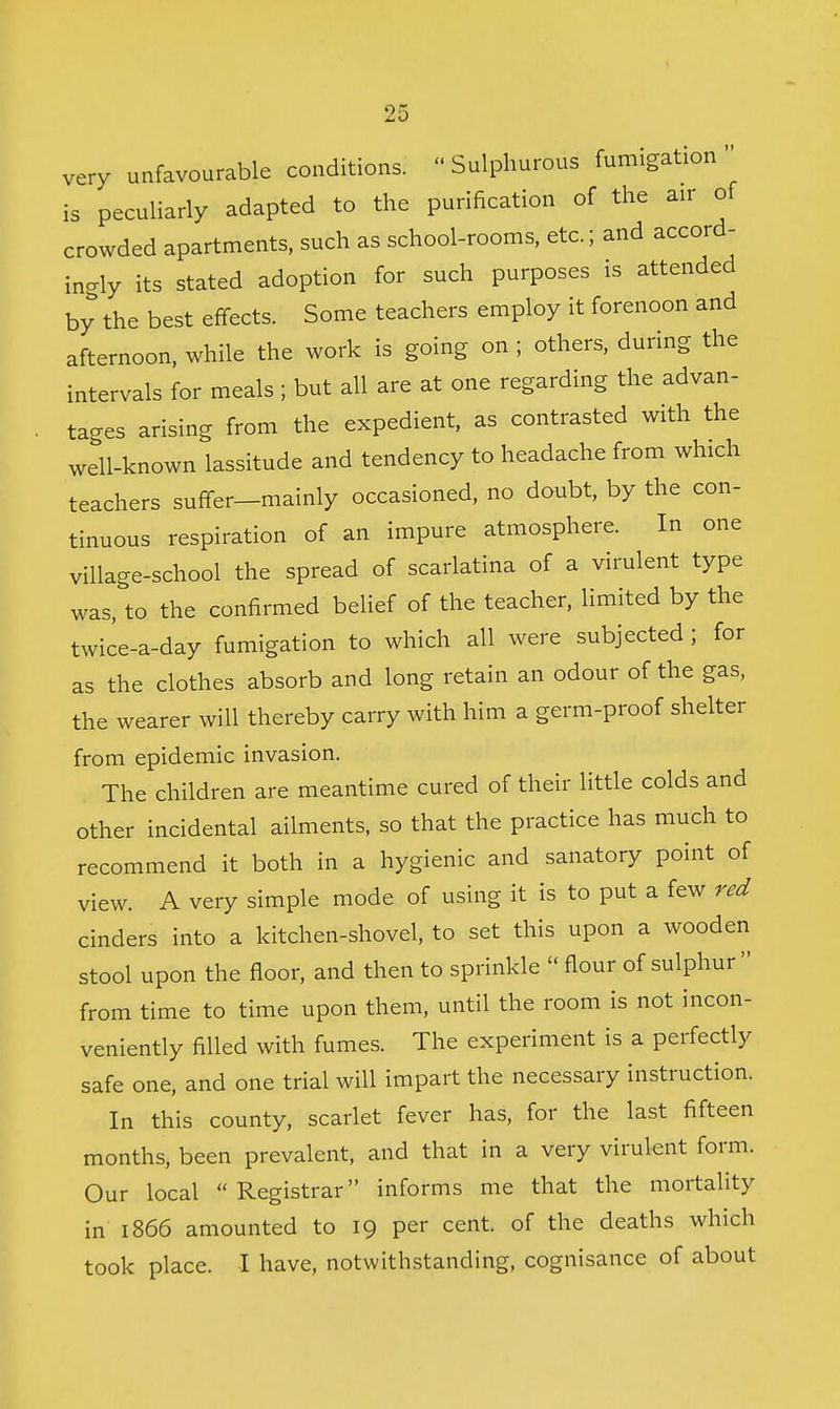 very unfavourable conditions.  Sulphurous fumigation is peculiarly adapted to the purification of the air of crowded apartments, such as school-rooms, etc.; and accord- incrly its stated adoption for such purposes is attended by the best effects. Some teachers employ it forenoon and afternoon, while the work is going on ; others, during the intervals for meals ; but all are at one regarding the advan- tages arising from the expedient, as contrasted with the well-known lassitude and tendency to headache from which teachers suffer-mainly occasioned, no doubt, by the con- tinuous respiration of an impure atmosphere. In one village-school the spread of scarlatina of a virulent type was, to the confirmed belief of the teacher, limited by the twice-a-day fumigation to which all were subjected ; for as the clothes absorb and long retain an odour of the gas, the wearer will thereby carry with him a germ-proof shelter from epidemic invasion. The children are meantime cured of their little colds and other incidental ailments, so that the practice has much to recommend it both in a hygienic and sanatory point of view. A very simple mode of using it is to put a few red cinders into a kitchen-shovel, to set this upon a wooden stool upon the floor, and then to sprinkle  flour of sulphur  from time to time upon them, until the room is not incon- veniently filled with fumes. The experiment is a perfectly safe one, and one trial will impart the necessary instruction. In this county, scarlet fever has, for the last fifteen months, been prevalent, and that in a very virulent form. Our local  Registrar informs me that the mortality in 1866 amounted to 19 per cent, of the deaths which took place. I have, notwithstanding, cognisance of about