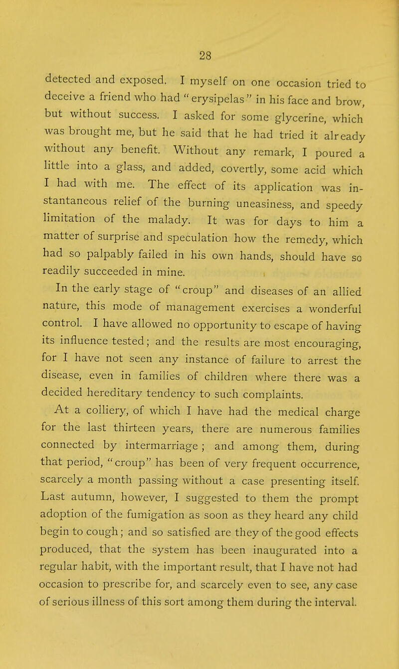 detected and exposed. I myself on one occasion tried to deceive a friend who had  erysipelas  in his face and brow, but without success. I asked for some glycerine, which was brought me, but he said that he had tried it already without any benefit. Without any remark, I poured a little into a glass, and added, covertly, some acid which I had with me. The effect of its application was in- stantaneous relief of the burning uneasiness, and speedy limitation of the malady. It was for days to him a matter of surprise and speculation how the remedy, which had so palpably failed in his own hands, should have so readily succeeded in mine. ■. In the early stage of croup and diseases of an allied nature, this mode of management exercises a wonderful control. I have allowed no opportunity to escape of having its influence tested; and the results are most encouraging, for I have not seen any instance of failure to arrest the disease, even in families of children where there was a decided hereditary tendency to such complaints. At a colliery, of which I have had the medical charge for the last thirteen years, there are numerous families connected by intermarriage; and among them, during that period, croup has been of very frequent occurrence, scarcely a month passing without a case presenting itself. Last autumn, however, I suggested to them the prompt adoption of the fumigation as soon as they heard any child begin to cough; and so satisfied are they of the good effects produced, that the system has been inaugurated into a regular habit, with the important result, that I have not had occasion to prescribe for, and scarcely even to see, any case of serious illness of this sort among them during the interval.