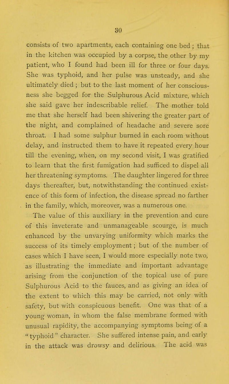 consists of two apartments, each containing one bed ; that in the kitchen was occupied by a corpse, the other by my patient, who I found had been ill for three or four days. She was typhoid, and her pulse was unsteady, and she ultimately died ; but to the last moment of her conscious- ness she begged for the Sulphurous Acid mixture, which she said gave her indescribable relief. The mother told me that she herself had been shivering the greater part of the night, and complained of headache and severe sore throat. I had some sulphur burned in each room without delay, and instructed them to have it repeated every hour till the evening, when, on my second visit, I was gratified to learn that the first fumigation had sufficed to dispel all her threatening symptoms. The daughter lingered for three days thereafter, but, notwithstanding the continued exist- ence of this form of infection, the disease spread no farther in the family, which, moreover, was a numerous one. The value of this auxiliary in the prevention and cure of this inveterate and unmanageable scourge, is much enhanced by the unvarying uniformity which marks the success of its timely employment; but of the number of cases which I have seen, I would more especially note two, as illustrating the immediate and important advantage arising from the conjunction of the topical use of pure Sulphurous Acid to the fauces, and as giving an idea of the extent to which this may be carried, not only with safety, but with conspicuous benefit. One was that of a young woman, in whom the false membrane formed with unusual rapidity, the accompanying symptoms being of a typhoid character. She suffered intense pain, and early in the attack was drowsy and delirious. The acid was