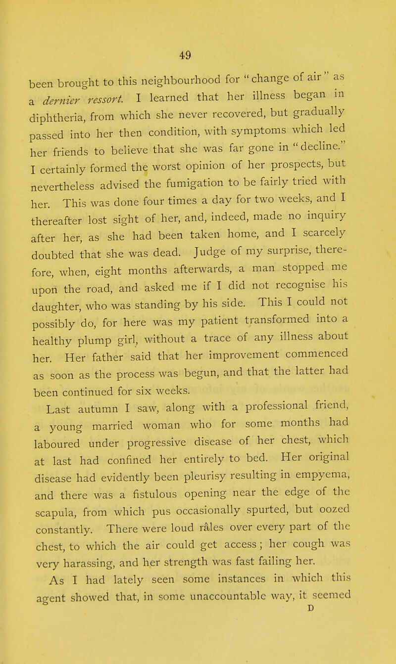 been brought to this neighbourhood for change of air as a dernier ressort. I learned that her illness began in diphtheria, from which she never recovered, but gradually passed into her then condition, with symptoms which led her friends to believe that she was far gone in  decline. I certainly formed the worst opinion of her prospects, but nevertheless advised the fumigation to be fairly tried with her. This was done four times a day for two weeks, and I thereafter lost sight of her, and, indeed, made no inquiry after her, as she had been taken home, and I scarcely doubted that she was dead. Judge of my surprise, there- fore, when, eight months afterwards, a man stopped me upon the road, and asked me if I did not recognise his daughter, who was standing by his side. This I could not possibly do, for here was my patient transformed into a healthy plump girl, without a trace of any illness about her. Her father said that her improvement commenced as soon as the process was begun, and that the latter had been continued for six weeks. Last autumn I saw, along with a professional friend, a young married woman who for some months had laboured under progressive disease of her chest, which at last had confined her entirely to bed. Her original disease had evidently been pleurisy resulting in empyema, and there was a fistulous opening near the edge of the scapula, from which pus occasionally spurted, but oozed constantly. There were loud rales over every part of the chest, to which the air could get access ; her cough was very harassing, and her strength was fast failing her. As I had lately seen some instances in which this agent showed that, in some unaccountable way, it seemed D