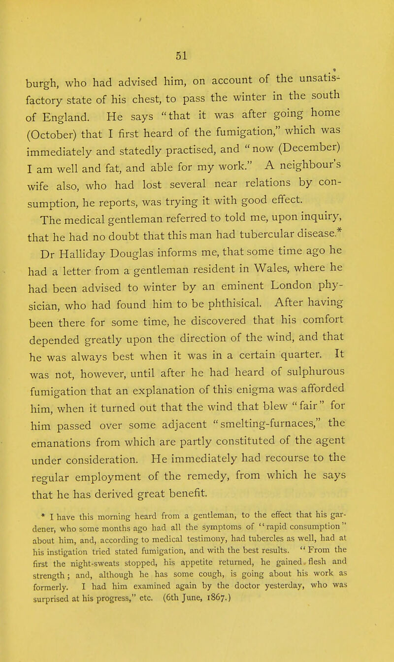 burgh, who had advised him, on account of the unsatis- factory state of his chest, to pass the winter in the south of England. He says that it was after going home (October) that I first heard of the fumigation, which was immediately and statedly practised, and  now (December) I am well and fat, and able for my work. A neighbour's wife also, who had lost several near relations by con- sumption, he reports, was trying it with good effect. The medical gentleman referred to told me, upon inquiry, that he had no doubt that this man had tubercular disease.* Dr Halliday Douglas informs me, that some time ago he had a letter from a gentleman resident in Wales, where he had been advised to winter by an eminent London phy- sician, who had found him to be phthisical. After having been there for some time, he discovered that his comfort depended greatly upon the direction of the wind, and that he was always best when it was in a certain quarter. It was not, however, until after he had heard of sulphurous fumigation that an explanation of this enigma was afforded him, when it turned out that the wind that blew  fair  for him passed over some adjacent  smelting-furnaces, the emanations from which are partly constituted of the agent under consideration. He immediately had recourse to the regular employment of the remedy, from which he says that he has derived great benefit. * I have this morning heard from a gentleman, to the effect that his gar- dener, who some months ago had all the symptoms of '' rapid consumption  about him, and, according to medical testimony, had tubercles as well, had at his instigation tried stated fumigation, and with the best results.  From the first the night-sweats stopped, his appetite returned, he gained,flesh and strength; and, although he has some cough, is going about his work as formerly. I had him examined again by the doctor yesterday, who was surprised at his progress, etc. (6th June, 1867.)