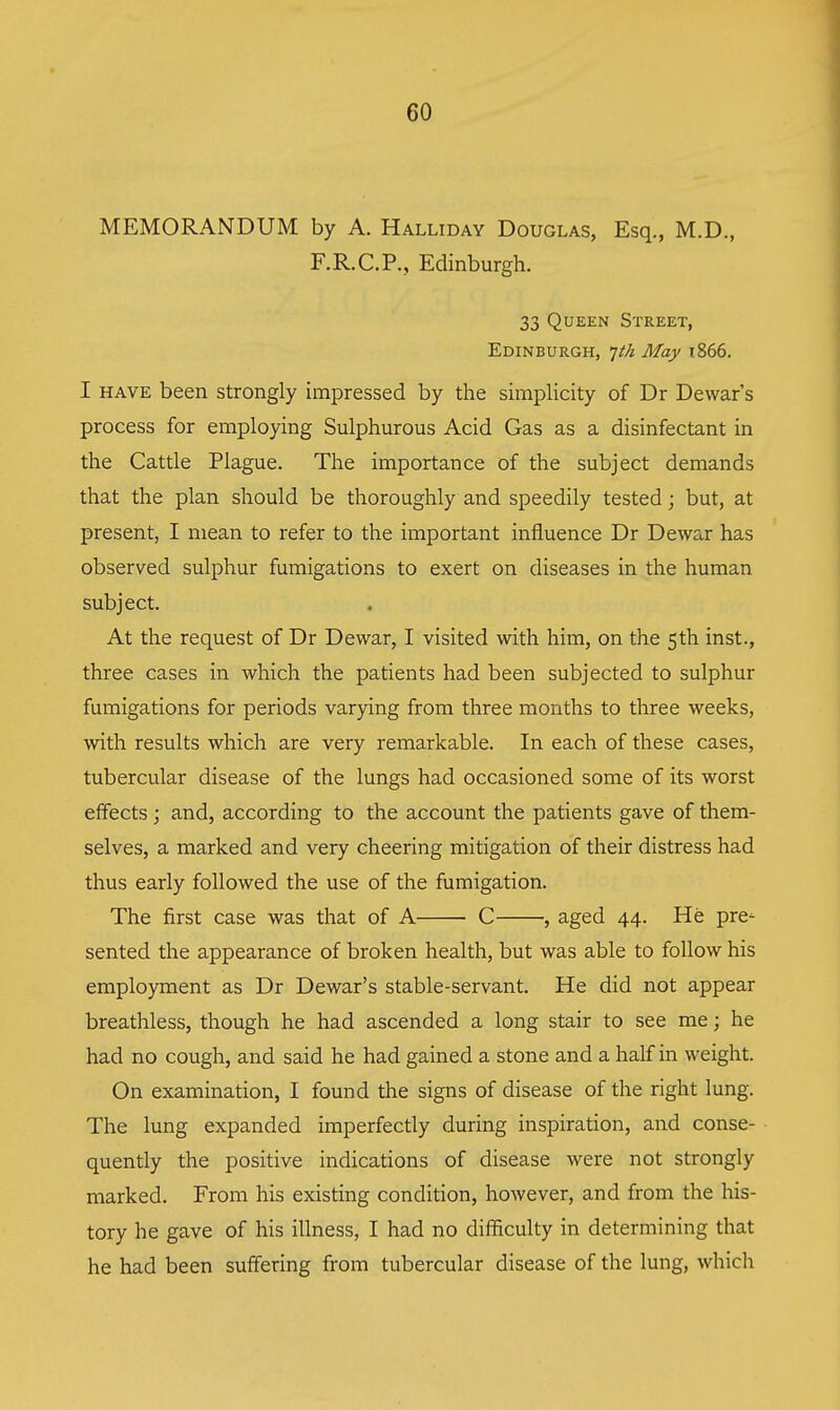 MEMORANDUM by A. Halliday Douglas, Esq., M.D., F.R.C.P., Edinburgh. 33 Queen Street, Edinburgh, 'jth May i866. I have been strongly impressed by the simpHcity of Dr Dewar s process for employing Sulphurous Acid Gas as a disinfectant in the Cattle Plague. The importance of the subject demands that the plan should be thoroughly and speedily tested; but, at present, I mean to refer to the important influence Dr Dewar has observed sulphur fumigations to exert on diseases in the human subject. At the request of Dr Dewar, I visited with him, on the 5th inst., three cases in which the patients had been subjected to sulphur fumigations for periods varying from three months to three weeks, with results which are very remarkable. In each of these cases, tubercular disease of the lungs had occasioned some of its worst effects; and, according to the account the patients gave of them- selves, a marked and very cheering mitigation of their distress had thus early followed the use of the fumigation. The first case was that of A ■ C , aged 44. He pre- sented the appearance of broken health, but was able to follow his employment as Dr Dewar's stable-servant. He did not appear breathless, though he had ascended a long stair to see me; he had no cough, and said he had gained a stone and a half in weight. On examination, I found the signs of disease of the right lung. The lung expanded imperfectly during inspiration, and conse- quently the positive indications of disease were not strongly marked. From his existing condition, however, and from the his- tory he gave of his illness, I had no difficulty in determining that he had been suffering from tubercular disease of the lung, which