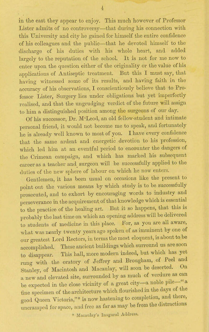 in the east they appear to enjoy. This much however of Professor Lister admits of no controversy—that during his connection with this University and city he gained for himself the entire confidence of his colleagues and the public—that he devoted himself to the discharge of his duties with his whole heart, and added largely to the reputation of the school. It is not for me now to enter upon the question either of the originality or the value of his applications of Antiseptic treatment. But this I must say, that having witnessed some of its results, and having faith in the accuracy of his observations, I conscientiously believe that to Pro- fessor Lister, Surgery lies under obligations but yet imperfectly realised, and that the ungrudging verdict of the future will assign to him a distinguished position among the surgeons of our day. Of his successor, Dr. M'Leod, an old fellow-student and intimate personal friend, it would not become me to speak, and fortunately he is already well known to most of you. I have every confidence that the same ardent and energetic devotion to his profession, which led him at an eventful period to encounter the dangers of the Crimean campaign, and which has marked his subsequent career as a teacher and surgeon will be successfully applied to the duties of the new sphere of labour on which he now enters. Gentlemen, it has been usual on occasions like the present to point out the various means by which study is to be successfully prosecuted, and to exhort by encouraging words to industry and perseverance in the acquirement, of that knowledge which is essential to the practice of the healing art. But it so happens, that this is probably the last time on which an opening address will be delivered to students of medicine hi this place. For, as you are all aware, what was nearly twenty years ago spoken of as imminent by one of our greatest Lord Hectors, in terms the most eloquent, is about to be accomplished. These ancient buildings which surround us are soon to disappear. This hall, more modern indeed, but which has yet rung with the oratory of Jeffrey and Brougham, of Peel and Stanley, of Macintosh and Macaulay, will soon be deserted. On a new and elevated site, surrounded by as much of verdure as can be expected in the close vicinity of a great city—a noble pile—a tine specimen of the architecture which flourished in the days of the good Queen Victoria,* is now hastening to completion, and there, uncrainpcd for space, and free as far as may be from the distractions * Mnciuilny'B Inagural Address.
