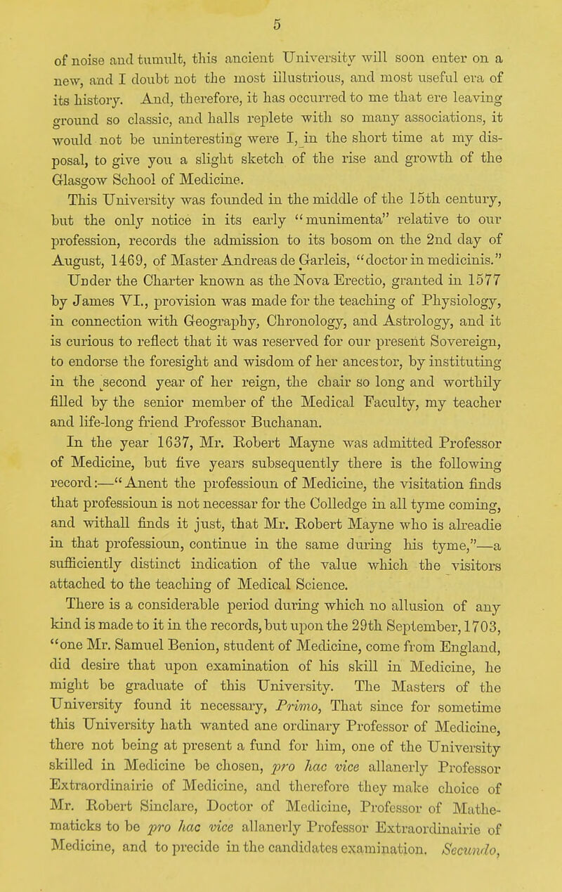 of noise and tumult, this ancient University will soon enter on a new, and I doubt not the most illustrious, and most useful era of its history. And, therefore, it has occurred to me that ere leaving ground so classic, and halls replete with so many associations, it would not be uninteresting were I, in the short time at my dis- posal, to give you a slight sketch of the rise and growth of the Glasgow School of Medicine. This University was founded in the middle of the 15th century, but the only notice in its early munimenta relative to our profession, records the admission to its bosom on the 2nd day of August, 1469, of Master Andreas de Garleis, doctor in medicinis. Under the Charter known as the Nova Erectio, granted in 1577 by James VI., provision was made for the teaching of Physiology, in connection with Geography, Chronology, and Astrology, and it is curious to reflect that it was reserved for our present Sovereign, to endorse the foresight and wisdom of her ancestor, by instituting in the jsecond year of her reign, the chair so long and worthily filled by the senior member of the Medical Faculty, my teacher and life-long friend Professor Buchanan. In the year 1637, Mr. Robert Mayne was admitted Professor of Medicine, but five years subsequently there is the following record:—Anent the professioun of Medicine, the visitation finds that professioun is not necessar for the Colleclge in all tyme coming, and withall finds it just, that Mr. Robert Mayne who is alreadie in that professioun, continue in the same during his tyme,—a sufficiently distinct indication of the value which the visitors attached to the teaching of Medical Science. There is a considerable period during which no allusion of any kind is made to it in the records, but upon the 29th September, 1703, one Mr. Samuel Benion, student of Medicine, come from England, did desire that upon examination of his skill in Medicine, he might be graduate of this University. The Masters of the University found it necessary, Primo, That since for sometime this University hath wanted ane ordinary Professor of Medicine, there not being at present a fund for him, one of the University skilled in Medicine be chosen, pro hac vice allanerly Professor Extraordinairie of Medicine, and therefore they make choice of Mr. Robert Sinclare, Doctor of Medicine, Professor of Mathe- maticks to be pro hac vice allanerly Professor Extraordinairie of Medicine, and to precide in the candidates examination. Secundo,