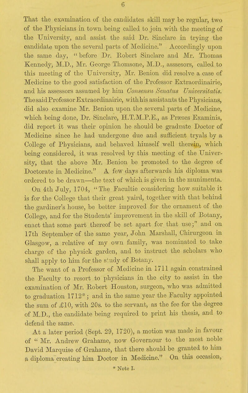 That tlie examination of the candidates skill may be regular, two of the Physicians in town being called to join with the meeting of the University, and assist the said Dr. Sinclare in trying the candidate upon the several parts of Medicine. Accordingly upon the same day, before Dr. Robert Sinclare and Mr. Thomas Kennedy, M.D., Mr. George Thomsone, M.D., asssesors, called to this meeting of the University, Mr. Benion did resolve a case of Medicine to the good satisfaction of the Professor Extraordinairie, and his assessors assumed by him Consensu Senatus Universitatis. The said Professor Extraordinairie, with his assistants the Physicians, did also examine Mr. Benion upon the several parts of Medicine, which being done, Dr. Sinclare, H.T.M.P.E., as Praeses Examinis, did report it was their opinion he should be graduate Doctor of Medicine since he had undergone due and sufficient tryals by a College of Physicians, and behaved himself well therein, which being considered, it was resolved by this meeting of the Univer- sity, that the above Mr. Benion be promoted to the degree of Doctorate in Medicine. A. few days afterwards his diploma was ordered to be drawn—the text of which is given in the munimenta. On 4th July, 1704, The Facultie considering how suitable it is for the College that their great yaird, together with that behind the gardiner's house, be better improved for the ornament of the College, and for the Students' improvement in the skill of Botany, enact that some part thereof be set apart for that use; and on 17th September of the same year, John Marshall, Chirurgeon in Glasgow, a relative of my own family, was nominated to take charge of the physick garden, and to instruct the scholars who shall apply to him for the study of Botany. The want of a Professor of Medicine in 1711 again constrained the Faculty to resort to physicians in the city to assist in the examination of Mr. Robert Houston, surgeon, who was admitted to graduation 1712* ; and in the same year the Faculty appointed the sum of £10, with 20s. to the servant, as the fee for the degree of M.D., the candidate being required to print his thesis, and to defend the same. At a later period (Sept. 29, 1720), a motion was made in favour of Mr. Andrew Grahame, now Governour to the most noble David Marquise of Grahame, that there should be granted to him a diploma creating him Doctor in Medicine. On this occasion,