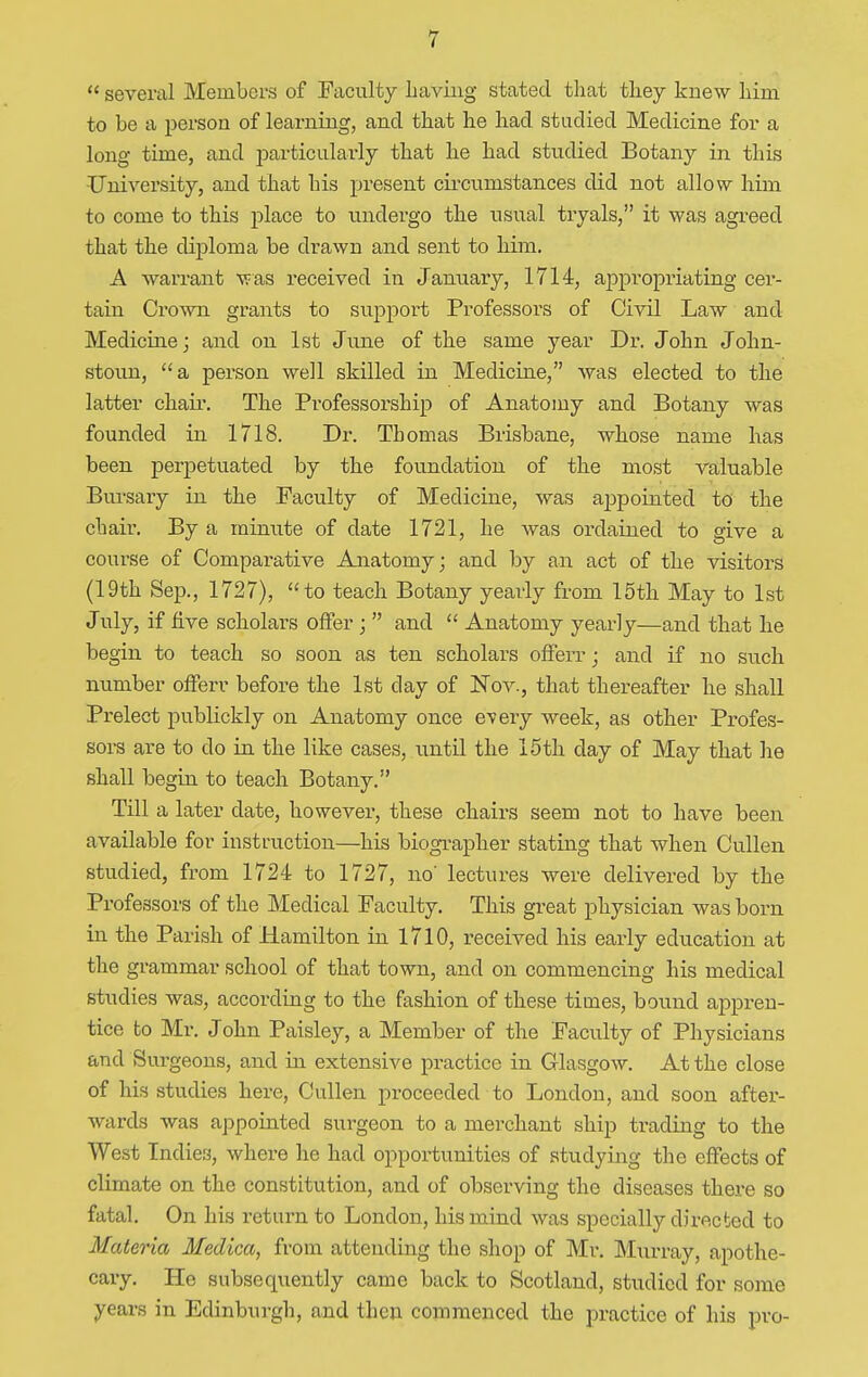  several Members of Faculty Laving stated that tliey knew him to be a person of learning, and that he had studied Medicine for a long time, and particularly that he had studied Botany in this University, and that his present circumstances did not allow him to come to this place to undergo the usual tryals, it was agreed that the diploma be drawn and sent to him. A warrant was received in January, 1714, appropriating cer- tain Crown grants to support Professors of Civil Law and Medicine; and on 1st June of the same year Dr. John John- stoun,  a person well skilled in Medicine, was elected to the latter chair. The Professorship of Anatomy and Botany was founded in 1718. Dr. Thomas Brisbane, whose name has been perpetuated by the foundation of the most valuable Bursary in the Faculty of Medicine, was ajjpointed to the chair. By a minute of date 1721, he was ordained to give a course of Comparative Anatomy; and by an act of the visitors (19th Sep., 1727), to teach Botany yearly from 15th May to 1st July, if five scholars offer ;  and  Anatomy yearly—and that he begin to teach so soon as ten scholars offerr; and if no such number offerr before the 1st day of Nov., that thereafter he shall Prelect publickly on Anatomy once every week, as other Profes- sors are to do in the like cases, until the 15th day of May that he shall begin to teach Botany. Till a later date, however, these chairs seem not to have been available for instruction—his biographer stating that when Cullen studied, from 1724 to 1727, no' lectures were delivered by the Professors of the Medical Faculty. This great physician was born in the Parish of Hamilton in 1710, received his early education at the grammar school of that town, and on commencing his medical studies was, according to the fashion of these times, bound appren- tice to Mr. John Paisley, a Member of the Facidty of Physicians and Surgeons, and in extensive practice in Glasgow. At the close of his studies here, Cullen proceeded to London, and soon after- wards was appointed surgeon to a merchant ship trading to the West Indies, where he had opportunities of studying the effects of climate on the constitution, and of observing the diseases there so fatal. On his return to London, his mind was specially directed to Materia Medica, from attending the shop of Mr. Murray, apothe- cary. He subsequently came back to Scotland, studied for some years in Edinburgh, and then commenced the practice of his pro-