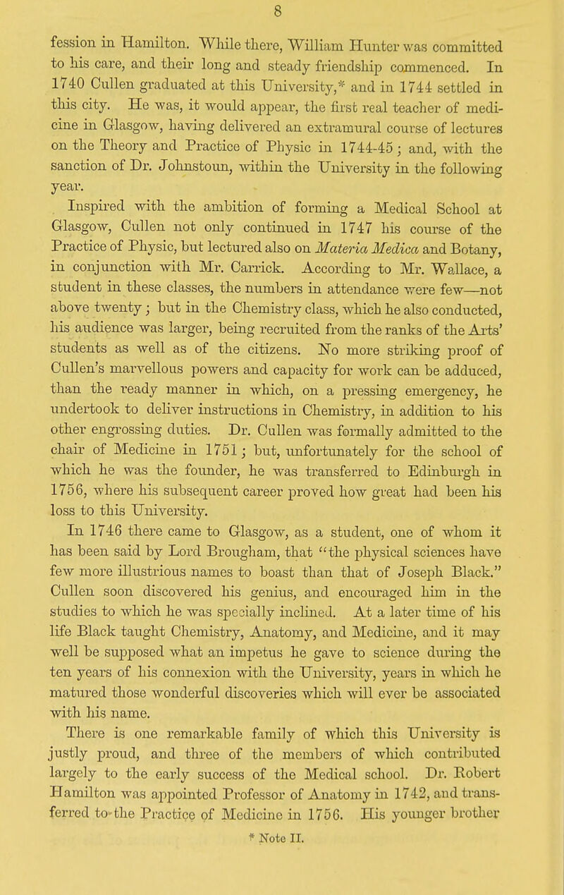 fession in Hamilton. While there, William Hunter was committed to his care, and their long and steady friendship commenced. In 1740 Cullen graduated at this University,* and in 1744 settled in this city. He was, it would appear, the first real teacher of medi- cine in Glasgow, having delivered an extramural course of lectures on the Theory and Practice of Physic in 1744-45; and, with the sanction of Dr. Johnstoun, within the University in the following year. Inspired with the ambition of forming a Medical School at Glasgow, Cullen not only continued in 1747 his course of the Practice of Physic, but lectured also on Materia Medica and Botany, in conjunction with Mr. Carrick. According to Mr. Wallace, a student in these classes, the numbers in attendance were few—not above twenty; but in the Chemistry class, which he also conducted, his audience was larger, being recruited from the ranks of the Arts' students as well as of the citizens. ISTo more striking proof of Cullen1 s marvellous powers and capacity for work can be adduced, than the ready manner in which, on a pressing emergency, he undertook to deliver instructions in Chemistry, in addition to his other engrossing duties. Dr. Cullen was formally admitted to the chair of Medicine in 1751; but, unfortunately for the school of which he was the founder, he was transferred to Edinburgh in 1756, where his subsequent career proved how great had been his loss to this University. In 1746 there came to Glasgow, as a student, one of whom it has been said by Lord Brougham, that the physical sciences have few more illustrious names to boast than that of Joseph Black. Cullen soon discovered his genius, and encouraged him in the studies to which he was specially inclined. At a later time of his life Black taught Chemistry, Anatomy, and Medicine, and it may well be supposed what an impetus he gave to science during the ten years of his connexion with the University, years in which he matured those wonderful discoveries which will ever be associated with his name. There is one remarkable family of which this University is justly proud, and three of the members of which contributed largely to the early success of the Medical school. Dr. Robert Hamilton was appointed Professor of Anatomy in 1742, and trans- ferred to-the Practice of Medicine in 1756. His younger brother