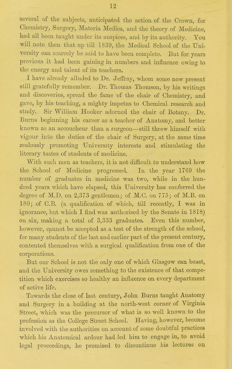 several of the subjects, anticipated the action of the Crown, for Chemistry, Surgery, Materia Medica, and the theory of Medicine, had all been taught under its auspices, and by its authority. You will note then that up till 1839, the Medical School of the Uni- versity can scarcely be said to have been complete. But for years previous it had been gaining in numbers and influence owing to the energy and talent of its teachers. I have already alluded to Dr. Jeffray, whom some now present still gratefully remember. Dr. Thomas Thomson, by his writings and discoveries, spread the fame of the chair of Chemistry, and gave, by his teaching, a mighty impetus to Chemical research and study. Sir William Hooker adorned the chair of Botany. Dr. Burns beginning his career as a teacher of Anatomy, and better known as an accoucheur than a surgeon—still threw himself with vigour into the duties of the chair of Surgery, at the same time zealously promoting University interests and stimulating the literary tastes of students of medicine. With such men as teachers, it is not difficult to understand how the School of Medicine progressed. In the year 1769 the number of graduates in medicine was two, while in the hun- dred years which have elapsed, this University has conferred the degree of M.D. on 2,373 gentlemen; of M.C. on 775; of M.B. on 180; of C.B. (a qualification of which, till recently, I was in ignorance, but which I find was authorised by the Senate in 1818) on six, making a total of 3,333 graduates. Even this number, however, cannot be accepted as a test of the strength of the school, for many students of the last and earlier part of the present century, contented themselves with a surgical qualification from one of the corporations. But our School is not the only one of which Glasgow can boast, and the University owes something to the existence of that compe- tition which exercises so healthy an influence on every department of active life. Towards the close of last century, John Burns taught Anatomy and Surgery in a building at the north-west corner of Virginia Street, which was the precursor of what is so well known to the profession as the College Street School. Having, however, become involved with the authorities on account of some doubtful practices which his Anatomical ardour had led him to engage in, to avoid legal proceedings, he promised to discontinue his lectures on