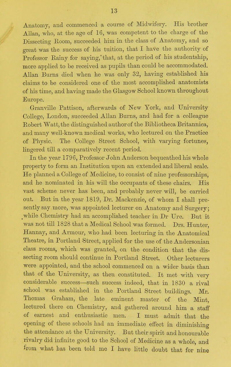Anatomy, and commenced a course of Midwifery. His brother Allan, who, at the age of 16, was competent to the charge of the Dissecting Room, succeeded him in the class of Anatomy, and so great was the success of his tuition, that I have the authority of Professor Kainy for saying,'that, at the period of his studentship, more applied to be received as pupils than could be accommodated. Allan Burns died when he was only 32, having established his claims to be considered one of the most accomplished anatomists of his time, and having made the Glasgow School known throughout Europe. Granville Pattison, afterwards of New York, and University College, London, succeeded Allan Burns, and had for a colleague Robert Watt, the distinguished author of the Bibliotheca Britannica, and many well-known medical works, who lectured on the Practice of Physic. The College Street School, with varying fortunes, lingered till a comparatively recent period. In the year 1796, Professor John Anderson bequeathed his whole property to form an Institution upon an extended and liberal scale. He planned a College of Medicine, to consist of nine professorships, and he nominated in his will the occupants of these chairs. His vast scheme never has been, and probably never will, be carried out. But in the year 1819, Dr. Mackenzie, of whom I shall pre- sently say more, was appointed lecturer on Anatomy and Surgery; # while Chemistry had an accomplished teacher in Dr Ure. But it was not till 1828 that a Medical School was formed. Drs. Hunter, Hannay, and Armotu-, who had been lecturing in the Anatomical Theatre, in Portland Street, applied for the use of the Andersonian class rooms, which was granted, on the condition that the dis- secting room should continue in Portland Street. Other lecturers were appointed, and the school commenced on a wider basis than that of the University, as then constituted. It met with very considerable success—such success indeed, that in 1830 a rival school was established in the Portland Street builclings. Mr. Thomas Graham, the late eminent master of the Mint, lectured there on Chemistry, and gathered around him a staff of earnest and enthusiastic men. I must admit that the opening of these schools had an immediate effect in diminishing the attendance at the University. But their spirit and honourable rivalry did infinite good to the School of Medicine as a whole, and horn what has been told mo I have little doubt that for nine