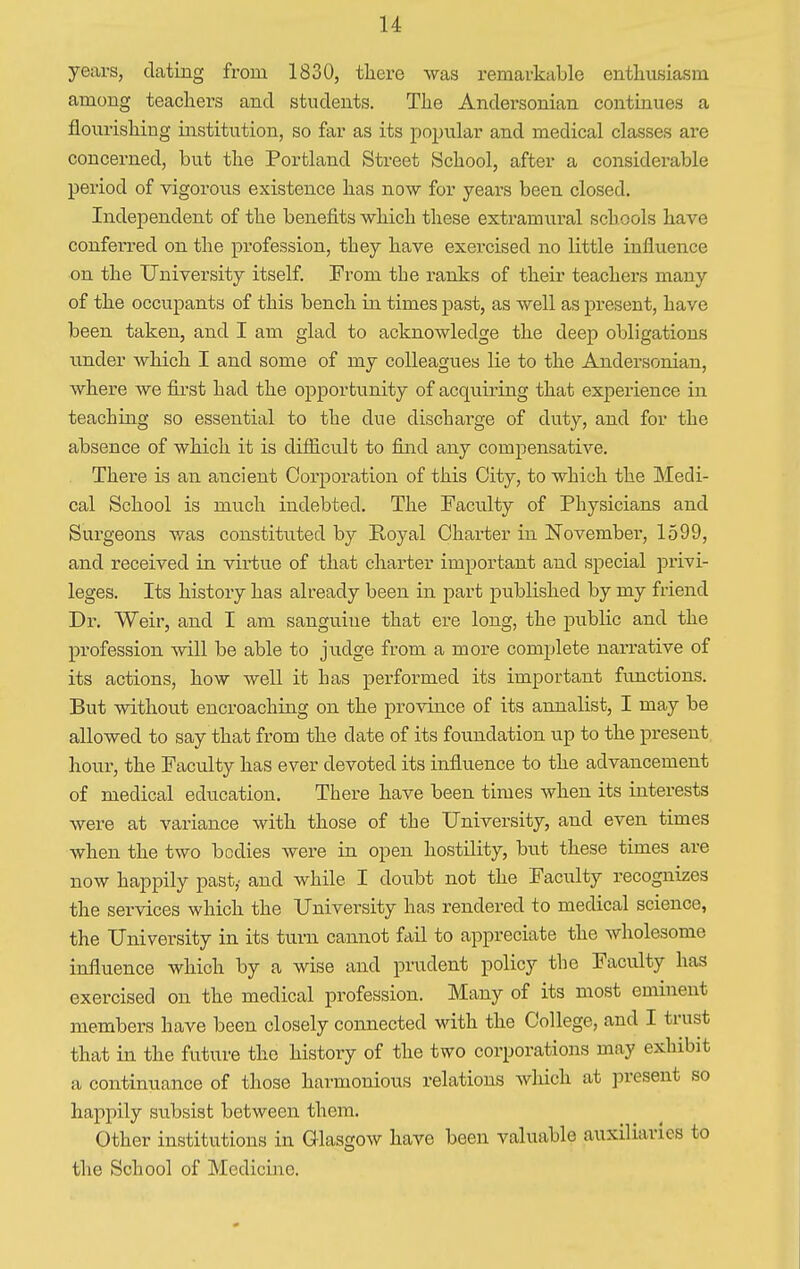years, dating from 1830, there was remarkable enthusiasm among teachers and students. The Andersonian continues a flourishing institution, so far as its popular and medical classes are concerned, but the Portland Street School, after a considerable period of vigorous existence has now for years been closed. Independent of the benefits which these extramural schools have conferred on the profession, tbey have exercised no little influence on the University itself. From the ranks of their teachers many of the occupants of this bench in times past, as well as present, have been taken, and I am glad to acknowledge the deep obligations under which I and some of my colleagues lie to the Andersonian, where we first had the opportunity of acquiring that experience in teaching so essential to the due discharge of duty, and for the absence of which it is difficult to find any compensative. There is an ancient Corporation of this City, to which the Medi- cal School is much indebted. The Faculty of Physicians and Surgeons was constituted by Royal Charter in November, 1599, and received in virtue of that charter important and special privi- leges. Its history has already been in part published by my friend Dr. Weir, and I am sanguine that ere long, the public and the profession will be able to judge from a more complete narrative of its actions, how well it has performed its important functions. But without encroaching on the province of its annalist, I may be allowed to say that from the date of its foundation up to the present hour, the Faculty has ever devoted its influence to the advancement of medical education. There have been times when its interests were at variance with those of the University, and even times when the two bodies were in open hostility, but these times are now happily past,' and while I doubt not the Faculty recognizes the services which the University has rendered to medical science, the University in its turn cannot fail to appreciate the wholesome influence which by a wise and prudent policy the Faculty has exercised on the medical profession. Many of its most eminent members have been closely connected with the College, and I trust that in the future the history of the two corporations may exhibit a continuance of those harmonious relations which at present so happily subsist between them. Other institutions in Glasgow have been valuable auxiliaries to the School of Medicine.