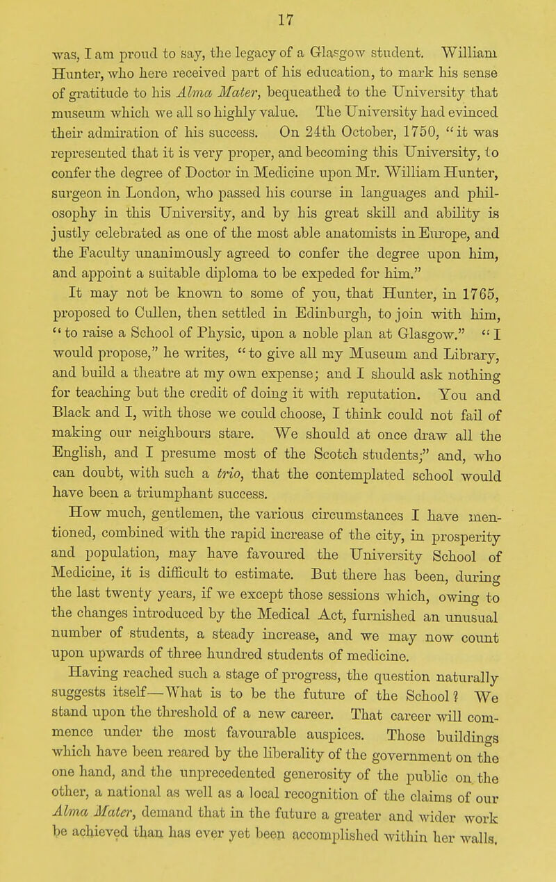 was, I am proud to say, the legacy of a Glasgow student. William Hunter, who here received part of his education, to mark his sense of gratitude to his Alma Mater, bequeathed to the University that museum which we all so highly value. The University had evinced their admiration of his success. On 24th October, 1750, it was represented that it is very proper, and becoming this University, to confer the degree of Doctor in Medicine upon Mr. William Hunter, surgeon in London, who passed his course in languages and phil- osophy in this University, and by his great skill and ability is justly celebrated as one of the most able anatomists in Europe, and the Faculty unanimously agreed to confer the degree upon him, and appoint a suitable diploma to be expedecl for him. It may not be known to some of you, that Hunter, in 1765, proposed to Cullen, then settled in Edinburgh, to join with him,  to raise a School of Physic, upon a noble plan at Glasgow.  I would propose, he writes, to give all my Museum and Library, and build a theatre at my own expense; and I should ask nothing for teaching but the credit of doing it with reputation. You and Black and I, with those we could choose, I think could not fail of making our neighbours stare. We should at once draw all the English, and I presume most of the Scotch students; and, who can doubt, with such a trio, that the contemplated school would have been a triumphant success. How much, gentlemen, the various circumstances I have men- tioned, combined with the rapid increase of the city, in prosperity and population, may have favoured the University School of Medicine, it is difficult to estimate. But there has been, durino- the last twenty years, if we except those sessions which, owing to the changes introduced by the Medical Act, furnished an unusual number of students, a steady increase, and we may now count upon upwards of three hundred students of medicine. Having reached such a stage of progress, the question naturally suggests itself—What is to be the future of the School? We stand upon the threshold of a new career. That career will com- mence under the most favourable auspices. Those buildings which have been reared by the liberality of the government on the one hand, and the unprecedented generosity of the public on the other, a national as well as a local recognition of the claims of our Alma Mater, demand that in the future a greater and wider work be achieved than has ever yet been accomplished within her walls.