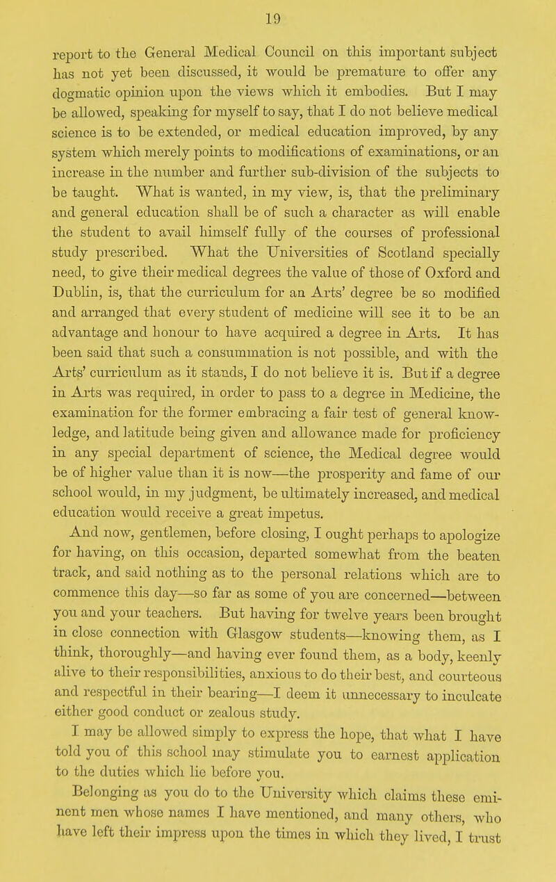report to tlie General Medical Council on this important subject has not yet been discussed, it would be premature to offer any- dogmatic opinion upon the views which it embodies. But I may- be allowed, speaking for myself to say, that I do not believe medical science is to be extended, or medical education improved, by any system which merely points to modifications of examinations, or an increase in the number and further sub-division of the subjects to be taught. What is wanted, in my view, is, that the preliminary and general education shall be of such a character as will enable the student to avail himself fully of the courses of professional study prescribed. What the Universities of Scotland specially need, to give their medical degrees the value of those of Oxford and Dublin, is, that the curriculum for an Arts' degree be so modified and arranged that every student of medicine will see it to be an advantage and honour to have acquired a degree in Arts. It has been said that such a consummation is not possible, and with the Arts' curriculum as it stands, I do not believe it is. But if a degree in Arts was required, in order to pass to a degree in Medicine, the examination for the former embracing a fair test of general know- ledge, and latitude being given and allowance made for proficiency in any special department of science, the Medical degree would be of higher value than it is now—the prosperity and fame of our school would, in my judgment, be ultimately increased, and medical education would receive a great impetus. And now, gentlemen, before closing, I ought perhaps to apologize for having, on this occasion, departed somewhat from the beaten track, and said nothing as to the personal relations which are to commence this day—so far as some of you are concerned—between you and your teachers. But having for twelve years been brought in close connection with Glasgow students—knowing them, as I think, thoroughly—and having ever found them, as a body, keenly alive to their responsibilities, anxious to do their best, and courteous and respectful in their bearing—I deem it unnecessary to inculcate either good conduct or zealous study. I may be allowed simply to express the hope, that what I have told you of this school may stimulate you to earnest application to the duties which lie before you. Belonging as you do to the University which claims these emi- nent men whose names I have mentioned, and many others, who have left their impress upon the times in which they lived, I trust