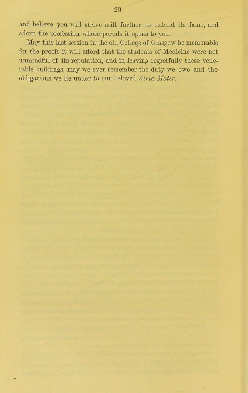 and believe you will strive still further to extend its fame, and adorn the profession whose portals it opens to you. May this last session in the old College of Glasgow be memorable for the proofs it will afford that the students of Medicine were not unmindful of its reputation, and in leaving regretfully these vene- rable buildings, may we ever remember the duty we owe and the obligations we lie under to our beloved Alma Mater.