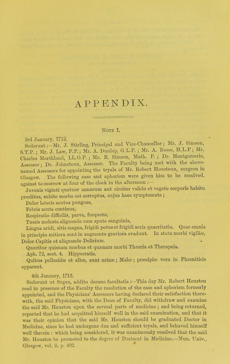 APPENDIX. Note I. 3rd January, 1712. Sederunt:—Mr. J. Stirling, Principal and Vice-Chancellor; Mr. J. Simson, S T P. ; Mr. J. Law, P.P.; Mr. A. Dunlop, G.L.P. ; Mr. A. Eosse, H.L.P; Mr. Charles Morthland, LL.O.P. ; Mr. E. Simson, Math. P. ; Dr. Montgomerie, Assessor; Dr. Johnstoun, Assessor. The Facility being met with the above- named Assessors for appointing the tryals of Mr. Eobert Houstoun, surgeon in Glasgow. The following case and aphorism were given him to be resolved, against to-morrow at four of the clock in the afternoon :— Juvenis viginti quatuor annorum aut circiter valido et vegeto corporis habitu prfeditus, subito morbo est correptus, cujus haec symptomata; Dolor lateris acutus pungens, Febris acuta continua, Eespiratio difficilis, parva, frequens, Tussis molesta aliguando cum sputo sanguinis, Lingua aridi, sitis magna, frigidi potus et frigidi aeris quaeritatio. Quae omnia in principio mitiora sunt in augmento graviora evadunt. In statu morbi vigiliaj, Dolor Capitis et aliquando Delirium. Quseritur quisnam morbus et qusenam morbi Theoria et Therapeia. Aph. 72, sect. 4. Hippocratis. Quibus pellucidas et albas, svint urinse; Malaa; preecipite vero in Phreniticis apparent. 4th January, 1712. Sederunt ut Supra, addito decano facultatis :—This clay Mr. Eobert Houston read in prosence of the Faculty the resolution of the case and aphorism formerly appointed, and the Physicians' Assessors having declared their satisfaction there- with, the said Physicians, with the Dean of Faculty, did withdraw and examine the said Mr. Houston upon the several parts of medicine ; and being returned, reported that he had acquitted himself well in the said examination, and that it was their opinion that the said Mr. Houston should be graduated Doctor in Medicine, since he had undergone due and sufficient tryals, and behaved himself well therein : which being considered, it was unanimously resolved that the said Mr. Houston be promoted to the degree of Doctorafc in Medicine.—~Sh\n. Univ,, Glasgow, vol. ii. p. 402.