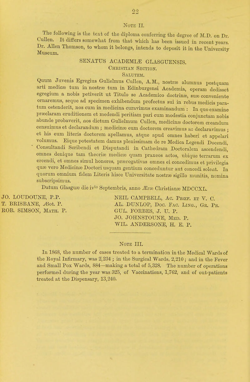 The following is the text of the diploma conferring the degree of M.D. on Dr. Cullen. It differs somewhat from that which has been issued in recent years! Dr. Allen Thomson, to whom it belongs, intends to deposit it in the University Museum. SENATUS ACADEMLE GLASGUENSIS. Christian Section. Salutem. Quuni Juvenis Egregius Gulielmus Cullen, A.M., nostra? alumnus postquam arti medica? turn in nostras turn in Edinburgensi Academia, operam dedis.sct egregium a nobis petiverit ut Titulo se Academico doctrine, suae convenieute ornaremus, seque ad specimen exhibendum profectus sui in rebus medicis para- tiun ostenderit, nos cum in medicina curavimus examinandum : In quo examine praeclaram eruditionem et medendi peritiam pari cum modestia conjunctam nobis abunde probaverit, nos dictum Culielmum Cullen, medicina? doctorem creandum censuimus et declarandum ; medicina? eum doctorem creavimus ac declaravimus ; et his eum Uteris doctorem apellamus, atque apud omnes haberi et appelari volumus. Eique potestatem damus plenissimam de re Medica Legendi Docendi, Consultandi Scribendi et Disputandi in Cathedram Doctoralem ascendendi] omnes denique tarn theoria? medicas quam praxeos actos, ubique terrarum ex ercendi, et omnes simul honores, prasrogativas omnes ei concedimus et privilegia quae vero Medicina? Doctori usquam gentium conceduntur aut concedi solent. In quorum omnium fidem Literis hisce Universitate nostra? sigillo munitis, nomina subscripsimus. Datum Glasgua? die ivto Septembris, anno JErse Christiana? MDCCXL. JO. LOUDOUNE, P.P. NEIL CAMPBELL, Ac. Pecef. et V. C. T. BRISBANE, ^Bot. P. AL. DUNLOP, Doo. Fao. Lino., Gb. Pk. ROB. SIMSON, Math. P. GUL. FORBES, J. U. P. JO. JOHNSTOUNE, Med. P. WIL. ANDERSONE, H. E. P. Note III. In 1868, the number of cases treated to a termination in the Medical Wards of the Royal Infirmary, was 2,234 ; in the Surgical Wards, 2,210; and in the Fever and Small Pox Wards, 884—making a total of 5,328. The number of operations performed during the year was 325, of Vaccinations, 1,762, and of out-patients treated at the Dispensary, 13,240.