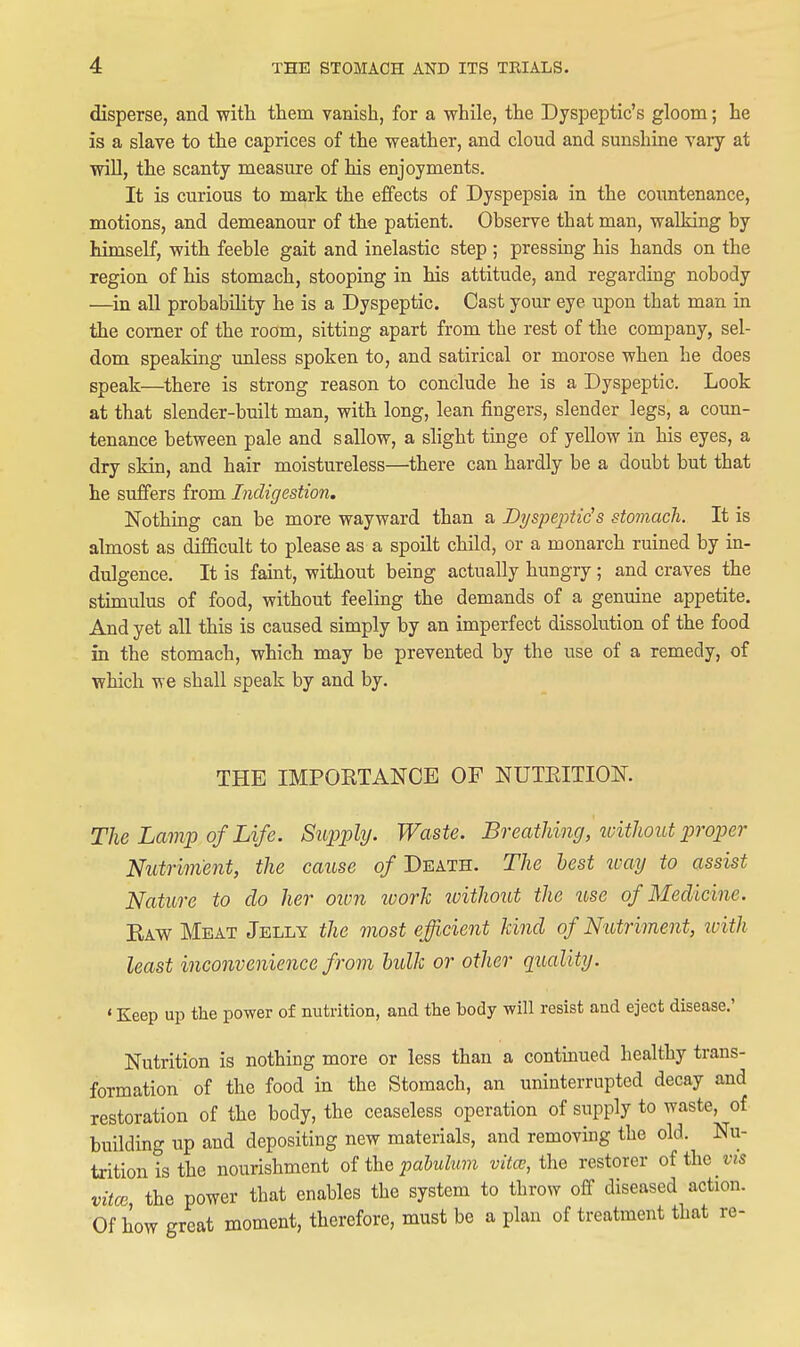 disperse, and witli them vanish, for a while, the Dyspeptic's gloom; he is a slave to the caprices of the weather, and cloud and sunshine vary at will, the scanty measure of his enjoyments. It is curious to mark the effects of Dyspepsia in the coimtenance, motions, and demeanour of the patient. Observe that man, walking by himself, with feeble gait and inelastic step ; pressing his hands on the region of his stomach, stooping in his attitude, and regarding nobody —in all probability he is a Dyspeptic. Cast your eye upon that man in the comer of the room, sitting apart from the rest of the company, sel- dom speaking unless spoken to, and satirical or morose when he does speak—^there is strong reason to conclude he is a Dyspeptic. Look at that slender-built man, with long, lean fingers, slender legs, a coun- tenance between pale and sallow, a slight tinge of yellow in his eyes, a dry skin, and hair moistureless—there can hardly be a doubt but that he suffers from Indigestion. Nothing can be more wayward than a Dyspeptids stomach. It is almost as difficult to please as a spoilt child, or a monarch ruined by in- dulgence. It is faint, without being actually hungry ; and craves the stimulus of food, without feeling the demands of a genuine appetite. And yet all this is caused simply by an imperfect dissolution of the food in the stomach, which may be prevented by the use of a remedy, of which we shall speak by and by. THE IMPOETANCE OF NUTEITION. The Lam]) of Life. Su^jply. Waste. Breathing, loitliout proper Nutriment, the cause of Death. The hest tuay to assist Nature to do her own ivorh without the use of Medicine. Eaw Meat Jelly the most efficient kind of Nutriment, icith least inconvenience from hulk or other quality. ' Keep up the power of nutrition, and the body will resist and eject disease.' Nutrition is nothing more or less than a continued healthy trans- formation of the food in the Stomach, an uninterrupted decay and restoration of the body, the ceaseless operation of supply to waste, of building up and depositing new materials, and removing the old. Nu- trition is the nourishment of the pahulum vita;, the restorer of the vis vital, the power that enables the system to throw off diseased action. Of how great moment, therefore, must be a plan of treatment that re-