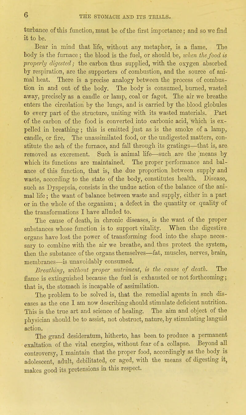 turbance of this function, must be of the first importance; and so we find it to be. Bear in mind that life, without any metaphor, is a flame. The body is the furnace ; the blood is the fuel, or should be, when the food is properly digested; the carbon thus supplied, with the oxygen absorbed by respiration, are the supporters of combustion, and the source of ani- mal heat. There is a precise analogy between the process of combus- tion in and out of the body. The body is consumed, burned, wasted away, precisely as a candle or lamp, coal or fagot. The air we breathe enters the circulation by the lungs, and is carried by the blood globules to every part of the structure, uniting with its wasted materials. Part of the carbon of the food is converted into carbonic acid, which is ex- pelled in breathing; this is emitted just as is the smoke of a lamp, candle, or fire. The unassimilated food, or the undigested matters, con- stitute the ash of the furnace, and fall through its gratings—that is, are removed as excrement. Such is animal life—such are the means by which its functions are maintained. The proper performance and bal- ance of this function, that is, the due proportion between supply and waste, according to the state of the body, constitutes health. Disease, such as Dyspepsia, consists in the undue action of the balance of the ani- mal hfe; the want of balance between waste and supply, either in a part or in the whole of the organism; a defect in the quantity or quality of the transformations I have alluded to. The cause of death, in chronic diseases, is the want of the proper substances whose function is to support vitality. When the digestive organs have lost the power of transforming food into the shape neces- sary to combine with the air we breathe, and thus protect the system, then the substance of the organs themselves—fat, muscles, nerves, brain, membranes—is unavoidably consumed. Breathing, without proper nutriment, is the cause of death. The flame is extinguished because the fuel is exhausted or not forthcoming; that is, the stomach is incapable of assimilation. The problem to be solved is, that the remedial agents in such dis- eases as the one I am now describing should stimulate deficient nutrition. This is the true art and science of healing. The aim and object of the physician should be to assist, not obstruct, nature, by stimulating languid action. The grand desideratum, hitherto, has been to produce a permanent exaltation of the vital energies, without fear of a collapse. Beyond all controversy, I maintain that the proper food, accordingly as the body is adolescent, adult, debilitated, or aged, with the means of digesting it, makes good its pretensions in this respect.