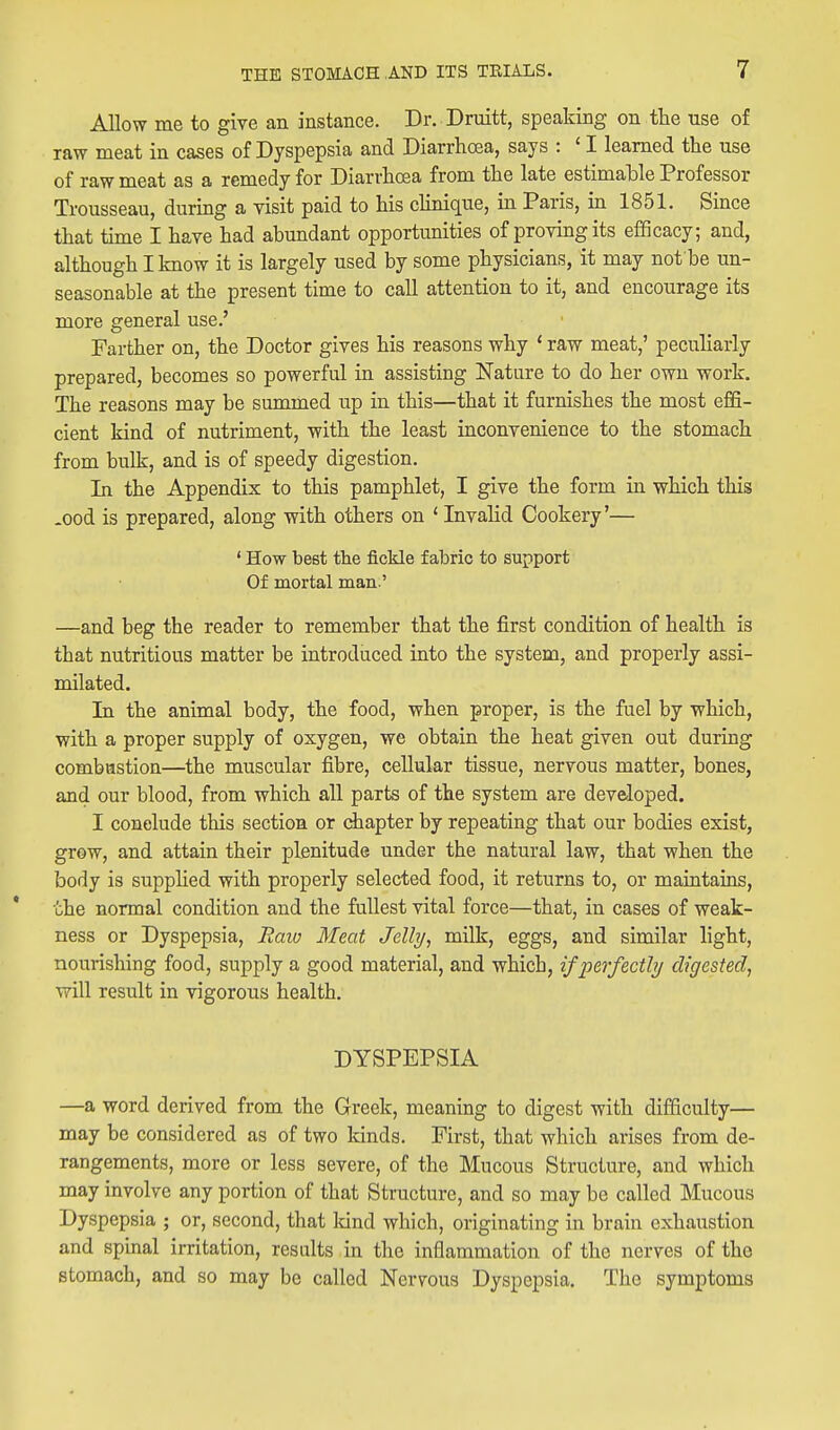 Allow me to give an instance. Dr. Druitt, speaking on the use of raw meat in cases of Dyspepsia and Diarrhoea, says : ' I learned the use of raw meat as a remedy for Diarrhoea from the late estimable Professor Trousseau, during a visit paid to his cHnique, in Paris, in 1851. Since that time I have had abundant opportunities of proving its efificacy; and, although I know it is largely used by some physicians, it may not be un- seasonable at the present time to call attention to it, and encourage its more general use.' Farther on, the Doctor gives his reasons why ' raw meat,' peculiarly prepared, becomes so powerful in assisting Nature to do her own work. The reasons may be summed up in this—that it furnishes the most effi- cient kind of nutriment, with the least inconvenience to the stomach from bulk, and is of speedy digestion. In the Appendix to this pamphlet, I give the form in which this .ood is prepared, along with others on * Invalid Cookery'— ' How best the fickle fabric to support Of mortal man.' —and beg the reader to remember that the first condition of health is that nutritious matter be introduced into the system, and properly assi- milated. In the animal body, the food, when proper, is the fuel by which, with a proper supply of oxygen, we obtain the heat given out during combastion—the muscular fibre, cellular tissue, nervous matter, bones, and our blood, from which all parts of the system are developed. I conclude this section or dbapter by repeating that our bodies exist, grow, and attain their plenitude under the natural law, that when the body is supplied with properly selected food, it returns to, or maintains, the normal condition and the fullest vital force—that, in cases of weak- ness or Dyspepsia, Raio Meat Jelly, milk, eggs, and similar light, nourishing food, supply a good material, and which, if perfectly digested, will result in vigorous health. DYSPEPSIA —a word derived from the Greek, meaning to digest with difficulty— may be considered as of two kinds. First, that which arises from de- rangements, more or less severe, of the Mucous Structure, and which may involve any portion of that Structure, and so may be called Mucous Dyspepsia ; or, second, that land which, originating in brain exhaustion and spmal irritation, results in the inflammation of the nerves of the stomach, and so may be called Nervous Dyspepsia. The symptoms