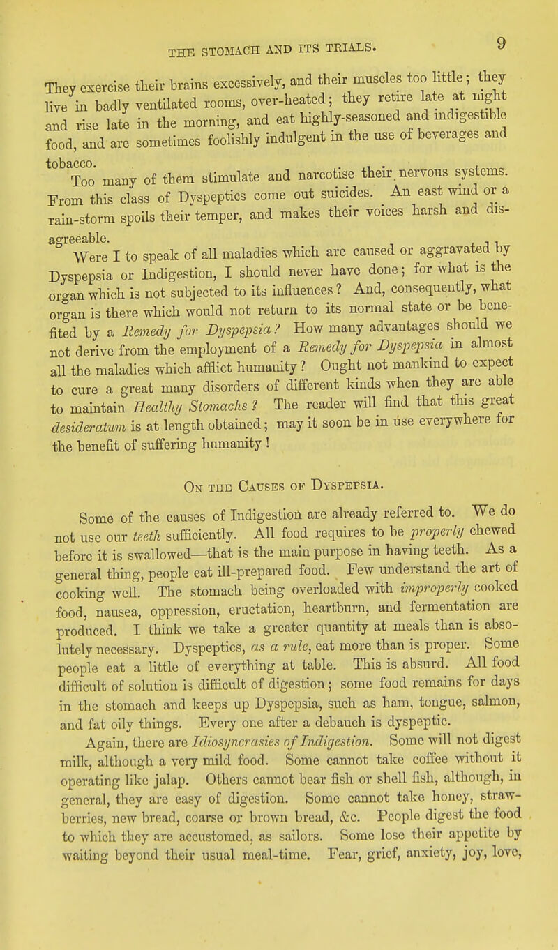 They exercise their brains excessively, and their muscles too little; they Hve in badly ventilated rooms, over-heated; they retire late at night and rise late in the morning, and eat highly-seasoned and mdigestible food, and are sometimes fooHshly indulgent in the use of beverages and tobacco. . ,1 ■ J. ™^ Too many of them stimulate and narcotise their nervous systems. From this class of Dyspeptics come out suicides. An east wmd or a rain-storm spoils their temper, and makes their voices harsh and dis- ^^^ Were I to speak of all maladies which are caused or aggravated by Dyspepsia or Indigestion, I should never have done; for what is the oro-an which is not subjected to its influences ? And, consequently, what organ is there which would not return to its normal state or be bene- fited by a Remedij for Dyspepsia ? How many advantages should we not derive from the employment of a Remedy for Dyspepsia in almost all the maladies which afQict humanity ? Ought not mankind to expect to cure a great many disorders of different kinds when they are able to maintain Healthy Stomachs ? The reader will find that this great desideratum is at length obtained; may it soon be in use everywhere for the benefit of suffering humanity ! On the Causes of Dyspepsia. Some of the causes of Indigestion are already referred to. We do not use our teeth sufaciently. All food requires to be j^roperly chewed before it is swallowed—that is the main purpose in having teeth. As a general thing, people eat ill-prepared food. Few understand the art of cooking well. The stomach being overloaded with improperly cooked food, nausea, oppression, eructation, heartburn, and fermentation are produced. I think we take a greater quantity at meals than is abso- lutely necessary. Dyspeptics, as a rule, eat more than is proper. Some people eat a little of everything at table. This is absurd. All food difficult of solution is difdcult of digestion; some food remains for days in the stomach and keeps up Dyspepsia, such as ham, tongue, salmon, and fat oily things. Every one after a debauch is dyspeptic. Again, there are Idiosyncrasies of Indigestion. Some will not digest milk, although a very mild food. Some cannot take coffee without it operating like jalap. Others cannot bear fish or shell fish, although, in general, they are easy of digestion. Some cannot take honey, straw- berries, new bread, coarse or brown bread, &c. People digest the food to which tliey are accustomed, as sailors. Some lose their appetite by waiting beyond their usual meal-time. Fear, grief, anxiety, joy, love,