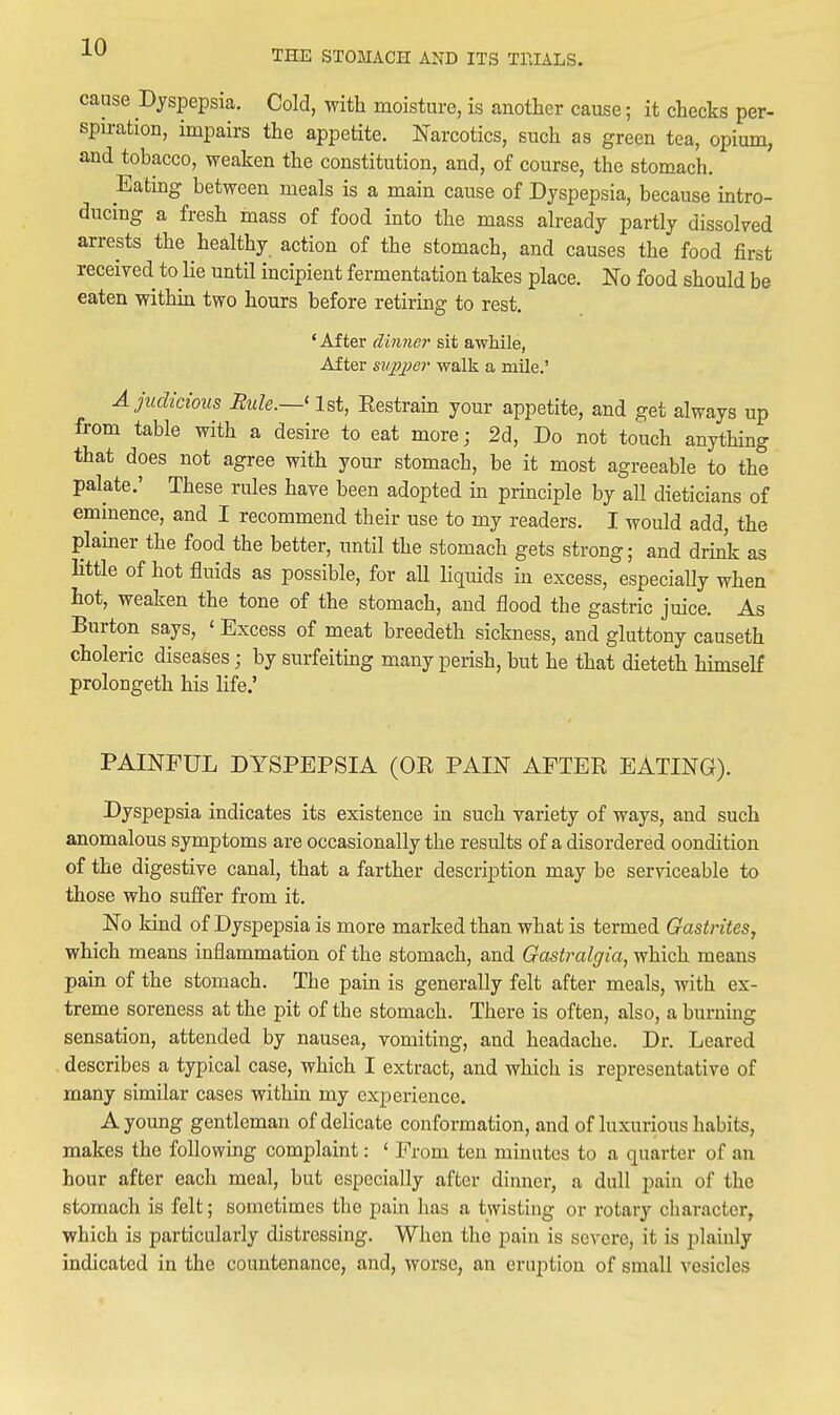 THE STOMACH AND ITS TPJALS. cause Dyspepsia. Cold, with moisture, is another cause; it checks per- spiration, impairs the appetite. Narcotics, such as green tea, opium, and tobacco, weaken the constitution, and, of course, the stomach. Eatmg between meals is a main cause of Dyspepsia, because intro- ducing a fresh mass of food into the mass already partly dissolved arrests the healthy action of the stomach, and causes the food first received to lie until incipient fermentation takes place. No food should be eaten withm two hours before retiring to rest. ' After dhmer sit awhile, After supj^er walk a mile.' A judicious Rule.—' 1st, Eestram your appetite, and get always up from table with a desire to eat more; 2d, Do not touch anything that does not agree with your stomach, be it most agreeable to the palate.' These rules have been adopted in principle by all dieticians of eminence, and I recommend their use to my readers. I would add, the plamer the food the better, until the stomach gets strong; and drink as Httle of hot fluids as possible, for aU liquids in excess, especially when hot, weaken the tone of the stomach, and flood the gastric juice. As Burton says, ' Excess of meat breedeth sickness, and gluttony causeth choleric diseases; by surfeiting many perish, but he that dieteth himself prolongeth his life.' PAINFUL DYSPEPSIA (OE PAIN AFTER EATING). Dyspepsia indicates its existence in such variety of ways, and such anomalous symptoms are occasionally the results of a disordered oondition of the digestive canal, that a farther description may be serviceable to those who suffer from it. No kmd of Dyspepsia is more marked than what is termed Gastrites, which means inflammation of the stomach, and Gastralgia, which means pain of the stomach. The pain is generally felt after meals, with ex- treme soreness at the pit of the stomach. There is often, also, a burning sensation, attended by nausea, vomiting, and headache. Dr. Leared describes a typical case, which I extract, and which is representative of many similar cases within my experience. A young gentleman of delicate conformation, and of luxurious habits, makes the following complaint: ' From ten minutes to a quarter of an hour after each meal, but especially after dinner, a dull pain of the stomach is felt; sometimes the pain has a twisting or rotary character, which is particularly distressing. When the pain is severe, it is plainly indicated in the countenance, and, worse, an eruption of small vesicles