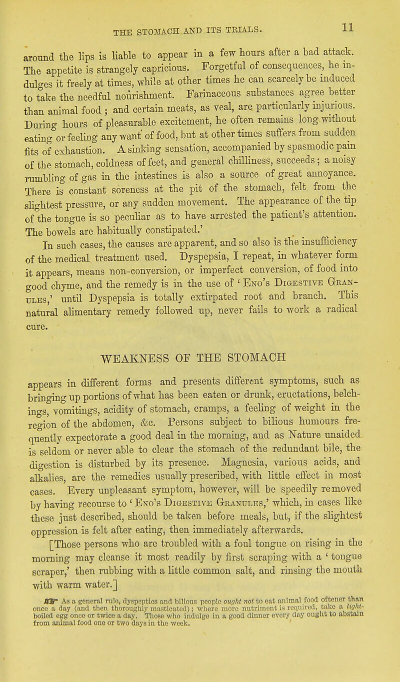 around the lips is liable to appear in a few hours after a bad attack. The appetite is strangely capricious. Forgetful of consequences, he in- dulges it freely at times, while at other times he can scarcely be induced to tike the needful nourishment. Farinaceous substances agree better than animal food ; and certain meats, as veal, are particularly injurious. During hours of pleasurable excitement, he often remains long without eating or feeling any want of food, but at other times suffers from sudden fits of exhaustion. A sinking sensation, accompanied by spasmodic pam of the stomach, coldness of feet, and general chHliness, succeeds; a noisy rumbling of gas in the intestmes is also a source of great annoyance. There is constant soreness at the pit of the stomach, felt from the slightest pressure, or any sudden movement. The appearance of the tip of the tongue is so pecuhar as to have arrested the patient's attention. The bowels are habitually constipated.' In such cases, the causes are apparent, and so also is the insufficiency of the medical treatment used. Dyspepsia, I repeat, in whatever form it appears, means non-conversion, or imperfect conversion, of food into good chyme, and the remedy is in the use of ' Eno's Digestive Gran- ules,' until Dyspepsia is totally extirpated root and branch. This natural ahmentary remedy followed up, never fails to work a radical cure. WEAKNESS OF THE STOMACH appears in different forms and presents different symptoms, such as bringing up portions of what has been eaten or drunk, eructations, belch- ings, vomitings, acidity of stomach, cramps, a feeling of weight in the region of the abdomen, &c. Persons subject to bilious humours fre- quently expectorate a good deal in the morning, and as Nature unaided is seldom or never able to clear the stomach of the redundant bile, the digestion is disturbed by its presence. Magnesia, various acids, and alkalies, are the remedies usually prescribed, with little effect in most cases. Every unpleasant symptom, however, will be speedily removed by having recourse to * Eno's Digestive Granules,' which, in cases like these just described, should be taken before meals, but, if the slightest oppression is felt after eating, then immediately afterwards, [Those persons who are troubled with a foul tongue on rising in the morning may cleanse it most readily by first scraping with a ' tongue scraper,' then rubbing with a little common salt, and rinsing the mouth with warm water.] aw As a general rule, dyspeptics and bilious pcoplo our/ht not to eat animal food offccner than once a day (and then thorouglily masticated); wlicro nioVe nutriment is reqiiivcd, take a liffhl- twilcd egg once or twice a day. Ti^ose wlio indulge in a good dinner every day ouglit to abstain from animal food one or two days in ttie week.