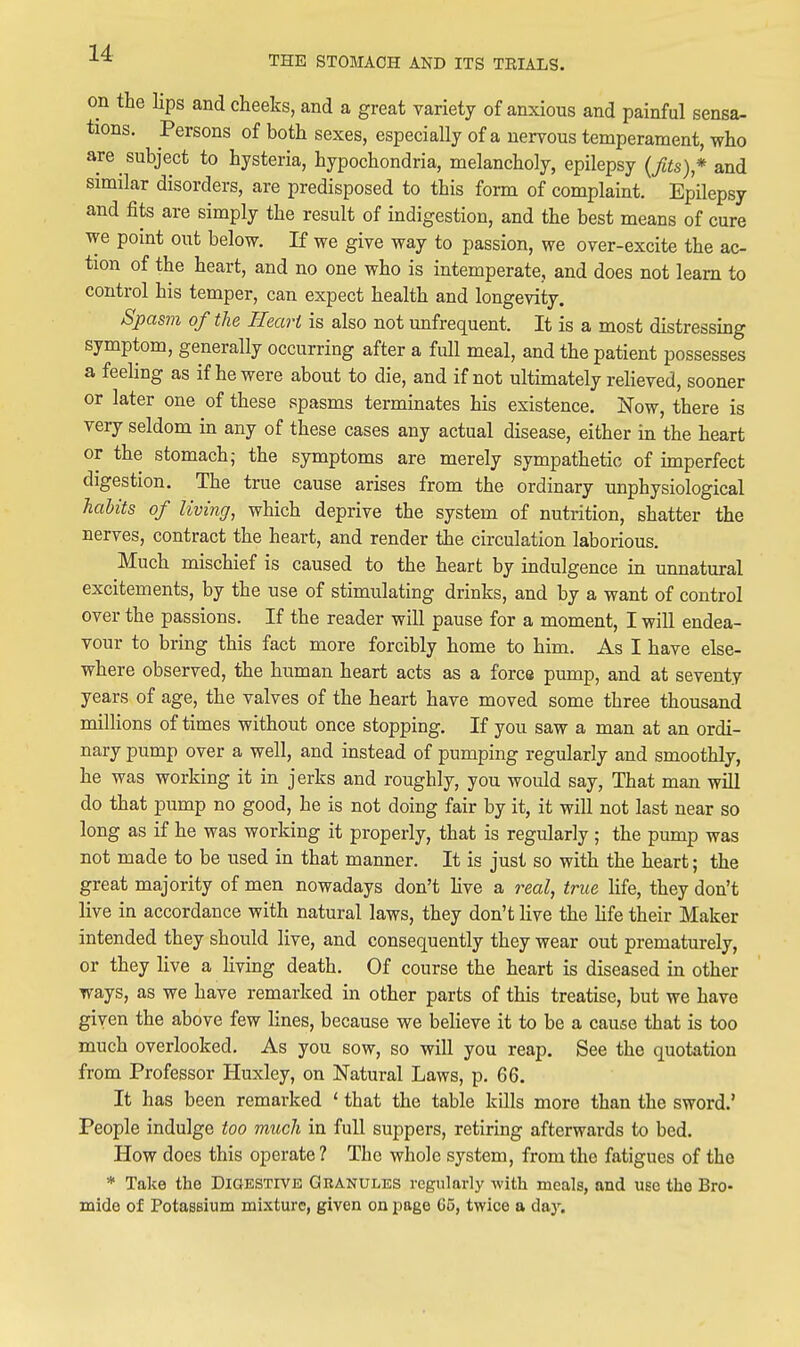 THE STOMACH AND ITS TRIALS. on the lips and cheeks, and a great variety of anxious and painful sensa- tions. Persons of both sexes, especially of a nervous temperament, who are subject to hysteria, hypochondria, melancholy, epilepsy {fits)* and similar disorders, are predisposed to this form of complaint. Epilepsy and fits are simply the result of indigestion, and the best means of cure we point out below. If we give way to passion, we over-excite the ac- tion of the heart, and no one who is intemperate, and does not learn to control his temper, can expect health and longevity. Spasm of the Heart is also not unfrequent. It is a most distressing symptom, generally occurring after a full meal, and the patient possesses a feeling as if he were about to die, and if not ultimately relieved, sooner or later one of these spasms terminates his existence. Now, there is very seldom in any of these cases any actual disease, either in the heart or the stomach; the symptoms are merely sympathetic of imperfect digestion. The true cause arises from the ordinary unphysiological haUts of living, which deprive the system of nutrition, shatter the nerves, contract the heart, and render the circulation laborious. Much mischief is caused to the heart by indulgence in unnatural excitements, by the use of stimulating drinks, and by a want of control over the passions. If the reader will pause for a moment, I will endea- vour to bring this fact more forcibly home to him. As I have else- where observed, the human heart acts as a force pump, and at seventy years of age, the valves of the heart have moved some three thousand millions of times without once stopping. If you saw a man at an ordi- nary pump over a well, and instead of pumping regularly and smoothly, he was working it in jerks and roughly, you would say, That man will do that pump no good, he is not doing fair by it, it will not last near so long as if he was working it properly, that is regularly ; the pump was not made to be used in that manner. It is just so with the heart; the great majority of men nowadays don't live a real, true life, they don't live in accordance with natural laws, they don't live the hfe their Maker intended they should live, and consequently they wear out prematurely, or they live a living death. Of course the heart is diseased in other ways, as we have remarked in other parts of this treatise, but we have given the above few lines, because we believe it to be a cause that is too much overlooked. As you sow, so will you reap. See the quotation from Professor Huxley, on Natural Laws, p. 66. It has been remarked ' that the table kQls more than the sword.' People indulge too much in full suppers, retiring afterwards to bed. How does this operate? The whole system, from the fatigues of the * Take the Dioestivb Granules regularly -with meals, and use the Bro- mide of Potassium mixture, given on page G5, twice a day.