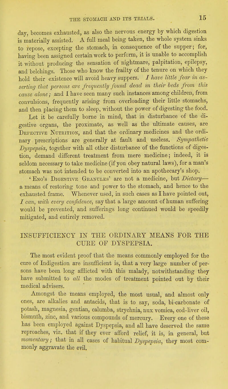 day, becomes exhausted, as also the nervous energy by which digestion is materially assisted. A full meal being taken, the whole system sinks to repose, excepting the stomach, in consequence of the supper; for, having been assigned certain work to perform, it is unable to accomplish it without producing the sensation of nightmare, palpitation, epilepsy, and belchings. Those who know the frailty of the tenure on which they hold their existence will avoid heavy suppers. / have little fear in as- serti77g that persons are frequently found dead in their beds from this cause alone; and 1 have seen many such instances among children, from convulsions, frequently arising from overloading their httle stomachs, and then placing them to sleep, without the power of digesting the food. Let it be carefully borne in mind, that in disturbance of the di- gestive organs, the proximate, as well as the ultimate causes, are Defective Nutrition, and that the ordinary medicines and the ordi- nary prescriptions are generally at fault and useless. Sympathetic Dyspepsia, together with all other disturbance of the functions of diges- tion, demand different treatment from mere medicine; indeed, it is seldom necessary to take medicine (if you obey natural laws), for a man's stomach was not intended to be converted into an apothecary's shop. * Eno's Digestive Granules' are not a medicine, but Dietary— a means of restoring tone and power to the stomach, and hence to the exhausted frame. Whenever used, in such cases as I have pointed out, / can, with every confidence, say that a large amount of human suffeiing would be prevented, and sufferings long continued would be speedily mitigated, and entirely removed. INSUFFICIENCY IN THE ORDINAEY MEANS FOR THE CURE OP DYSPEPSIA. The most evident proof that the means commonly employed for the cure of Indigestion are insufficient is, that a very large number of per- sons have been long afflicted with this malady, notwithstanding they have submitted to all the modes of treatment pointed out by their medical advisers. Amongst the means employed, the most usual, and almost only ones, are alkalies and antacids, that is to say, soda, bi-carbonate of potash, magnesia, gentian, calumba, strychnia, nux vomica, cod-liver oil, bismuth, zinc, and various compounds of mercury. Every one of these has been employed against Dyspepsia, and all have deserved the same reproaches, viz. that if they ever afford relief, it is, in general, but momentary; that in all cases of habitual Dyspepsia, they most com- monly aggravate the evil.