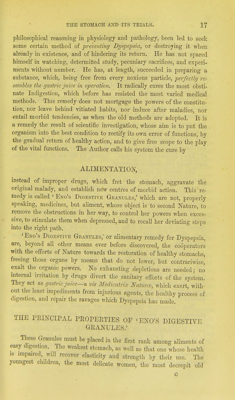 philosophical reasoning in physiology and pathology, been led to seek some certain method of preventing Dyspepsia, or destroying it when already in existence, and of hindering its return. He has not spared himself in watching, determified study, pecuniary sacrifices, and experi- ments without number. He has, at length, succeeded in preparing a substance, which, being free from every noxious particle, perfectly re- sembles the gastric juice in operation. It radically cures the most obsti- nate Indigestion, which before has resisted the most varied medical methods. This remedy does not mortgage the powers of the constitu- tion, nor leave behind vitiated habits, nor induce after maladies, nor entail morbid tendencies, as when the old methods are adopted. It is a remedy the result of scientific investigation, whose aim is to put the organism into the best condition to rectify its own error of functions, by the gradual return of healthy action, and to give free scope to the play of the vital functions. The Author calls his system the cure by ALIMENTATION, instead of improper drugs, which fret the stomach, aggravate the original malady, and establish new centres of morbid action. This re- medy is called ' Eno's Digestive Granules,' which are not, properly speaking, medicines, but aliment, whose object is to second Nature, to remove the obstructions in her way, to control her powers when exces- sive, to stimulate them when depressed, and to recall her deviating steps into the right path. ' Eno's Digestive Granules,' or alimentary remedy for Dyspepsia, are, beyond all other means ever before discovered, the cooperators with the efforts of Nature towards the restoration of healthy stomachs, freeing those organs by means that do not lower, but contrariwise, exalt the organic powers. No exhausting depletions are needed; no internal irritation by drugs divert the sanitary efforts of the system. They act as gastric juice—vis Medicatrix Naturce, which exert, with- out the least impediments from injurious agents, the healthy process of digestion, and repair the ravages which Dyspepsia has made. THE PPJNCIPAL PEOPERTIES OF 'ENO'S DIGESTIVE GRANULES.' These Granules must be placed in the first rank among aliments of easy digestion. The weakest stomach, as well as that one whose health is impaired, will recover elasticity and strength by their use. The youngest children, the most delicate women, the most decrepit old G