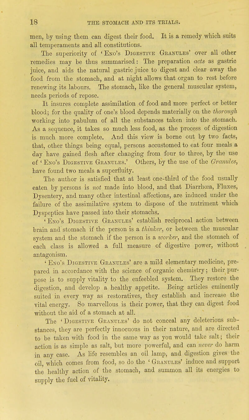 men, by using them can digest their food. It is a remedy which suits all temperaments and all constitutions. The superiority of ' Eno's Digestive Granules' over all other remedies may be thus summarised: The preparation acts as gastric juice, and aids the natural gastric juice to digest and clear away the food from the stomach, and at night allows that organ to rest before renewing its labours. The stomach, hke the general muscular system, needs periods of repose. It insures complete assimilation of food and more perfect or better blood; for the quality of one's blood depends materially on the thorough working into pabulum of all the substances taken into the stomach. As a sequence, it takes so much less food, as the process of digestion is much more complete. And this view is borne out by two facts, that, other things being equal, persons accustomed to eat four meals a day have gained flesh after changing from four to three, by the use of ' Eno's Digestive Granules.' Others, by the use of the Granules, have found two meals a superfluity. The author is satisfied that at least one-third of the food usually eaten by persons is 7iot made into blood, and that Diarrhoea, Fluxes, Dysentery, and many other intestinal affections, are induced under the failure of the assimilative system to dispose of the nutriment which Dyspeptics have passed into their stomachs. 'Eno's Digestive Granules' establish reciprocal action between brain and stomach if the person is a tliinher, or between the muscular system and the stomach if the person is a ivorker, and the stomach of each class is allowed a full measure of digestive power, without antagonism. ' Eno's Digestive Granules' are a mild elementary medicine, pre- pared in accordance with the science of organic chemistry; their pur- pose is to supply vitality to the enfeebled system. They restore the digestion, and develop a healthy appetite. Being articles eminently suited in every way as restoratives, they establish and increase the vital energy. So marvellous is their power, that they can digest food without the aid of a stomach at all. The ' Digestive Granules' do not conceal any deleterious sub- stances, they are perfectly innocuous in their nature, and are directed to be taken with food in the same way as you would take salt; their action is as simple as salt, but more powerful, and can vevo^ do harm in any case. As life resembles an oil lamp, and digestion gives the oil, which comes from food, so do the ' Granules' induce and support tlie healthy action of the stomach, and summon all its energies to supply the fuel of vitahty.