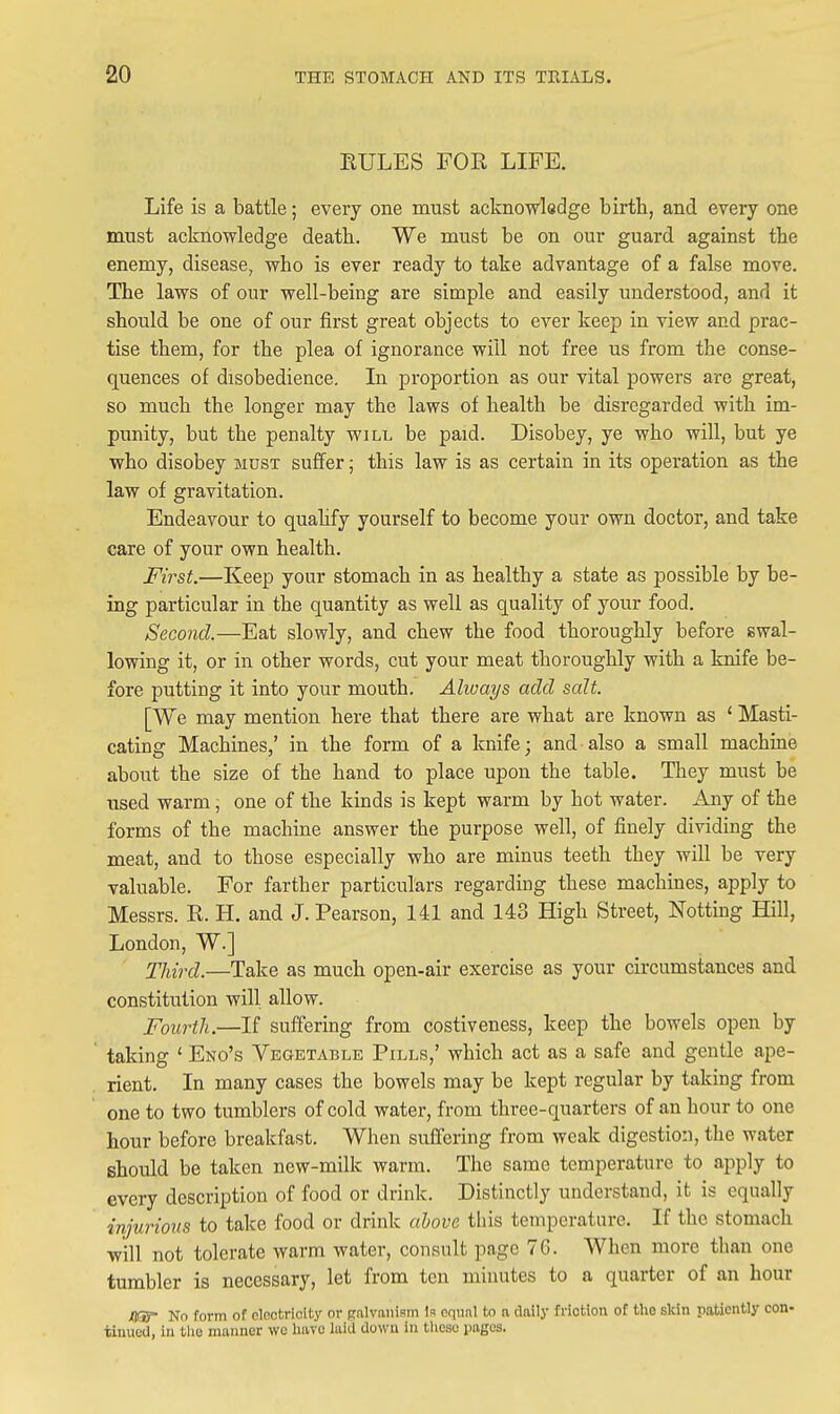 RULES FOR LIFE. Life is a battle; every one must acknowledge birth, and every one must acknowledge death. We must be on our guard against the enemy, disease, who is ever ready to take advantage of a false move. The laws of our well-being are simple and easily understood, and it should be one of our first great objects to ever keep in view and prac- tise them, for the plea of ignorance will not free us from the conse- quences of disobedience. In proportion as our vital powers are great, so much the longer may the laws of health be disregarded with im- punity, but the penalty will be paid. Disobey, ye who will, but ye who disobey must suffer; this law is as certain in its operation as the law of gravitation. Endeavour to quahfy yourself to become your own doctor, and take care of your own health. First.—Keep your stomach in as healthy a state as possible by be- ing particular in the quantity as well as quality of your food. Second.—Eat slowly, and chew the food thoroughly before swal- lowing it, or in other words, cut your meat thoroughly with a knife be- fore putting it into your mouth. Always add salt. [We may mention here that there are what are known as ' Masti- cating Machines,' in the form of a knife; and also a small machine about the size of the hand to place upon the table. They must be used warm; one of the kinds is kept warm by hot water. Any of the forms of the machine answer the purpose well, of finely dividing the meat, and to those especially who are minus teeth they will be very valuable. For farther particulars regarding these machines, apply to Messrs. R. H. and J. Pearson, 141 and 143 High Street, Nottiug Hill, London, W.] Third.—Take as much open-air exercise as your circumstances and constitution will allow. Fourth.—If suffering from costiveness, keep the bowels open by taking ' Eno's Vegetable Pills,' which act as a safe and gentle ape- rient. In many cases the bowels may be kept regular by taking from one to two tumblers of cold water, from three-quarters of an hour to one hour before breakfast. When suffering from weak digestion, the water should be taken new-milk warm. The same temperature to apply to every description of food or drink. Distinctly understand, it is equally injurious to take food or drink ahove tliis tempcratiirc. If the stomach will not tolerate warm water, consult page 76. When more than one tumbler is necessary, let from ten minutes to a quarter of an hour flSf No form of electricity or {rnlvanism Is eqnnl to a daily friction of the skin patiently con- timica, in tlie manner we liavo luiU down in lliosu iioges.