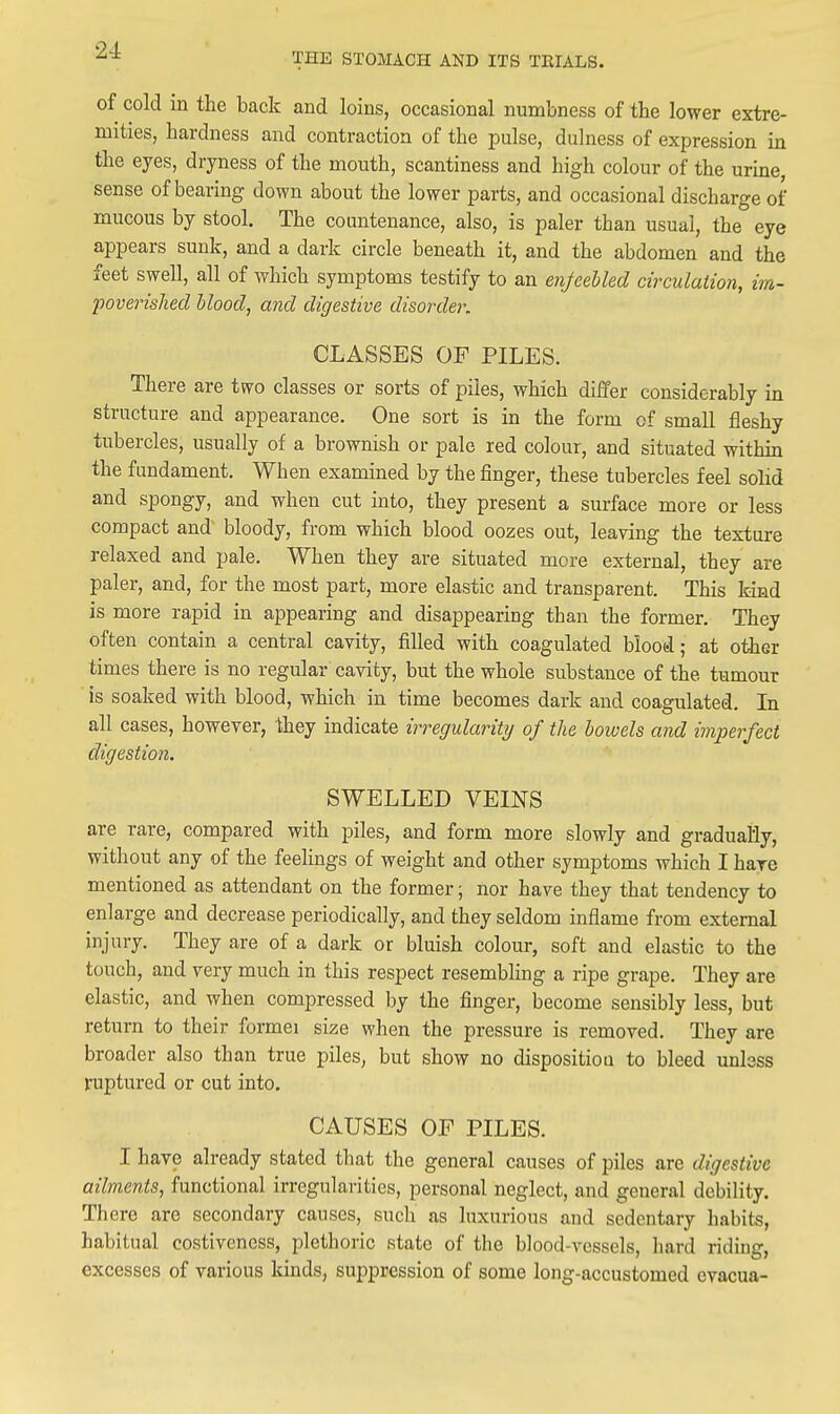 THE STOMACH AND ITS TKIALS. of cold in the back and loins, occasional numbness of the lower extre- mities, hardness and contraction of the pulse, duhiess of expression in the eyes, dryness of the mouth, scantiness and high colour of the urine sense of bearing down about the lower parts, and occasional discharge of mucous by stool. The countenance, also, is paler than usual, the eye appears sunk, and a dark circle beneath it, and the abdomen and the feet swell, all of which symptoms testify to an enfeebled circulation, im- poverished hlood, and digestive disorder. CLASSES OF PILES. There are two classes or sorts of piles, which differ considerably in structure and appearance. One sort is in the form of small fleshy tubercles, usually of a brownish or pale red colour, and situated within the fundament. When examined by the finger, these tubercles feel solid and spongy, and when cut into, they present a surface more or less compact and bloody, from which blood oozes out, leaving the texture relaxed and pale. When they are situated more external, they are paler, and, for the most part, more elastic and transparent. This kind is more rapid in appearing and disappearing than the former. They often contain a central cavity, filled with coagulated blood; at other times there is no regular cavity, but the whole substance of the tumour is soaked with blood, which in time becomes dark and coagulated. In all cases, however, -they indicate irregularity of the bowels and imperfect digestion. SWELLED VEINS are rare, compared with piles, and form more slowly and gradually, without any of the feelings of weight and other symptoms which I hare mentioned as attendant on the former; nor have they that tendency to enlarge and decrease periodically, and they seldom inflame from external injury. They are of a dark or bluish colour, soft and elastic to the touch, and very much in this respect resembling a ripe grape. They are elastic, and when compressed by the finger, become sensibly less, but return to their formei size when the pressure is removed. They are broader also than true piles, but show no disposition to bleed unlsss l-uptured or cut into. CAUSES OF PILES. I have already stated that the general causes of piles are digestive ailments, functional irregularities, personal neglect, and general debility. There are secondary causes, such as luxurious and sedentary habits, habitual costiveness, plethoric state of the blood-vessels, hard riding, excesses of various kinds, suppression of some long-accustomed evacua-