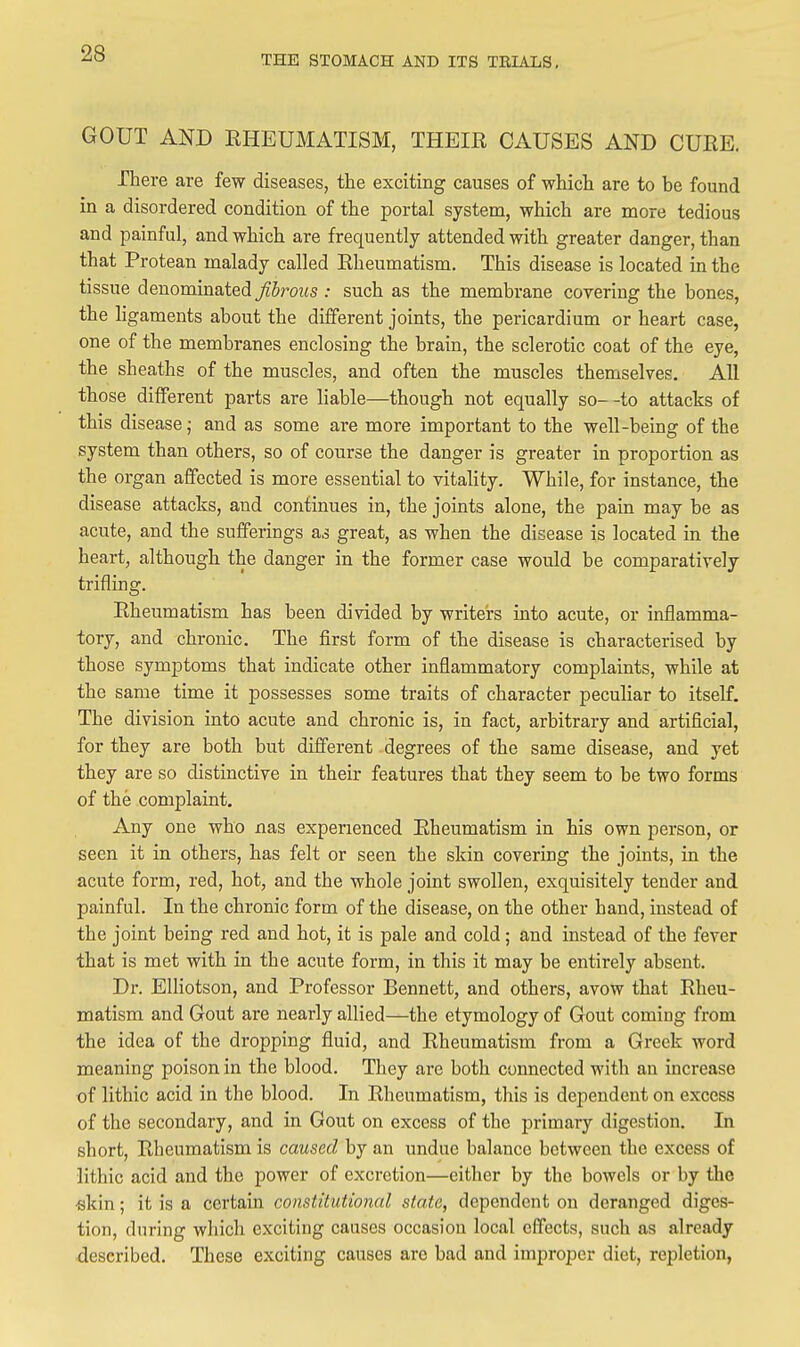 THE STOMACH AND ITS TRIALS. GOUT AND RHEUMATISM, THEIR CAUSES AND CURE. There are few diseases, the exciting causes of which are to be found in a disordered condition of the portal system, which are more tedious and painful, and which are frequently attended with greater danger, than that Protean malady called Rheumatism. This disease is located in the tissue denominated fibrous : such as the membrane covering the bones, the ligaments about the different joints, the pericardium or heart case, one of the membranes enclosing the brain, the sclerotic coat of the eye, the sheaths of the muscles, and often the muscles themselves. All those different parts are liable—though not equally so- -to attacks of this disease; and as some are more important to the well-being of the system than others, so of course the danger is greater in proportion as the organ affected is more essential to vitality. While, for instance, the disease attacks, and continues in, the joints alone, the pain may be as acute, and the sufferings as great, as when the disease is located in the heart, although the danger in the former case would be comparatively trifling. Rheumatism has been divided by writers into acute, or inflamma- tory, and chronic. The first form of the disease is characterised by those symptoms that indicate other inflammatory complaints, while at the same time it possesses some traits of character peculiar to itself. The division into acute and chronic is, in fact, arbitrary and artificial, for they are both but different degrees of the same disease, and yet they are so distinctive in their features that they seem to be two forms of the complaint. Any one who nas experienced Rheumatism in his own person, or seen it in others, has felt or seen the skin covering the joints, in the acute form, red, hot, and the whole joint swollen, exquisitely tender and painful. In the chronic form of the disease, on the other hand, instead of the joint being red and hot, it is pale and cold; and instead of the fever that is met with in the acute form, in this it may be entirely absent. Dr. EUiotson, and Professor Bennett, and others, avow that Rheu- matism and Gout are nearly allied—the etymology of Gout coming from the idea of the dropping fluid, and Rheumatism from a Greek word meaning poison in the blood. They are both connected with an increase of lithic acid in the blood. In Rheumatism, this is dependent on excess of the secondary, and in Gout on excess of the primary digestion. In short. Rheumatism is caused by an undue balance between the excess of lithic acid and the power of excretion—eitlier by the bowels or by the •skin; it is a certain constitutional state, dependent on deranged diges- tion, during which exciting causes occasion local effects, such as already described. These exciting causes are bad and improper diet, repletion,