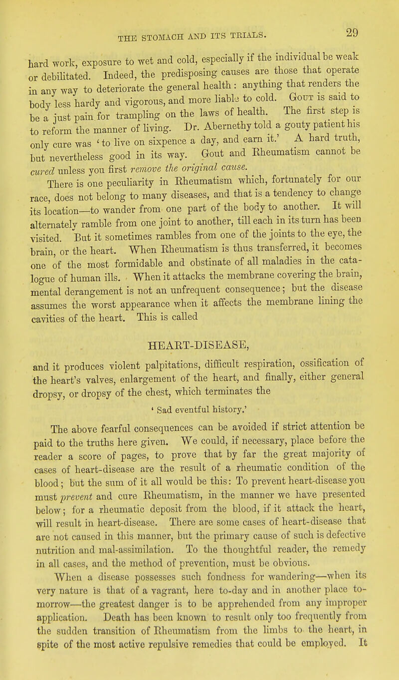 hard work, exposure to wet and cold, especially if the individual be weak or debiUtated. Indeed, the predisposing causes are tbose that operate in any way to deteriorate the general health : anything that renders the body less hardy and vigorous, and more liabl. to cold. Gout is said to be a iust pain, for trampling on the laws of health. The first step is to reform the manner of hvmg. Dr. Abernethy told a gouty patient his only cure was ' to live on sixpence a day, and earn it.' A hard truth, but nevertheless good in its way. Gout and Kheumatism cannot be cured unless you first remove the original cause. There is one pecuharity in Rheumatism which, fortunately for our race, does not belong to many diseases, and that is a tendency to change its location—to wander from one part of the body to another. It will alternatelv ramble from one joint to another, tHl each in its turn has been visited. But it sometimes rambles from one of the joints to the eye, the brain, or the heart. When Rheumatism is thus transferred, it becomes one of the most formidable and obstinate of all maladies in the cata- logue of human ills. • When it attacks the membrane covering the brain, mental derangement is not an unfrequent consequence; but the disease assumes the worst appearance when it affects the membrane lining the cavities of the heart. This is called HEART-DISEASE, and it produces violent palpitations, difficult respiration, ossification of the heart's valves, enlargement of the heart, and finally, either general dropsy, or dropsy of the chest, which terminates the ' Sad eventful history.' The above fearful consequences can be avoided if strict attention be paid to the truths here given. We could, if necessary, place before the reader a score of pages, to prove that by far the great majority of cases of heart-disease are the result of a rheumatic condition of the blood; but the sum of it all would be this: To prevent heart-disease you must prevent and cure Rheumatism, in the manner we have presented below; for a rheumatic deposit from the blood, if it attack the heart, will result in heart-disease. There are some cases of heart-disease that arc not caused in this manner, but the primary cause of such is defective nutrition and mal-assimilation. To the thoughtful reader, the remedy in all cases, and the method of prevention, must be obvious. When a disease possesses such fondness for wandering—when its very nature is that of a vagrant, here to-day and in another place to- morrow—the greatest danger is to be apprehended from any improper application. Death has been known to result only too frequently from the sudden transition of Rheumatism from the limbs to the heart, in spite of the most active repulsive remedies that could be employed. It