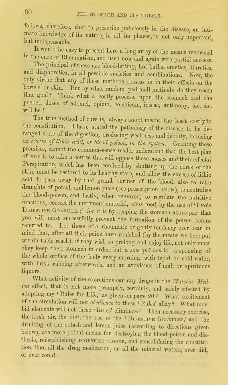 follows, therefore, that to prescribe judiciously in the disease, an inti- mate knowledge of its nature, in all its phases, is not only important but indispensable. ' _ It would be easy to present here a long array of the means renowned In the cure of Eheumatism, and used now and again with partial success. The principal of these are blood-letting, hot baths, emetics, diuretics, and diaphoretics, in aU possible varieties and combinations. Now, the only virtue that any of these methods possess is in their effects on the bowels or skin. But by what random pell-mell methods do they reach that goal ? Think what a costly process, upon the stomach and the pocket, doses of calomel, opium, colchicum, ipecac, antimony, &c. &c. will be ! The true method of cure is, always aaopt means the least costly to the constitution. I have stated the pathology of the disease to be de- ranged state of the digestion, producmg weakness and debility, inducing an excess of lithic acid, or Uood-poison, in the system. Granting these premises, cannot the common-sense reader understand that the best plan of cure is to take a course that will oppose these causes and their effects? Perspiration, which has been confined by shutting up the pores of the skin, must be restored to its healthy state, and allow the excess of lithic acid to pass away by that grand purifier of the blood, also to take draughts of potash and lemon juice (see prescription below), to neutralise the blood-poison, and lastly, when removed, to regulate the nutritive functions, correct the nutriment material, alias food, by the use of'Eno's Digestive Granules ;' for it is by keeping the stomach above par that you will most successfully prevent the formation of the poison before referred to. Let those of a rheumatic or gouty tendency ever bear in mind that, after all their pains have vanished (by the means we here put •within their reach), if they wish to prolong and enjoy fife, not only must they keep their stomach in order, but a sine qua non is—a sponging of the whole surface of the body every morning, with tepid or cold water, with brisk rubbing afterwards, and an avoidance of malt or spirituous liquors. What activity of the excretions can any drugs in the Materia Med- ica effect, that is not more promptly, certainly, and safely effected by adopting my ' Rules for Life,' as given on page 20 ? What excitement of the circulation will not obedience to these ' Rules' allay 1 What mor- bid elements will not these ' Rules' eliminate 1 Then necessary exercise, the fresh air, the diet, the use of the ' Digestive Granules,' and the drinking of the potash and lemon juice (according to directions given below), are more potent means for destroying the blood-poison and dia- thesis, reestablishing digestive vigour, and consolidating the constitu- tion, than all the drug medication, or all the mineral waters, ever did, or ever could.