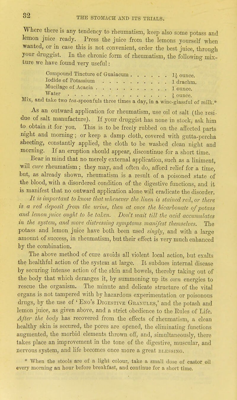 THE STOMACH AND ITS TRIALS. Where there is any tendency to rheumatism, keep also some potass and lemon juice ready. Press the juice from the lemons yourself when wanted, or in case this is not convenient, order the best juice, through your druggist. In the chronic form of rheumatism, the following mix- ture we have found very useful: Compound Tincture of Guaiacum li ounce. Iodide of Potassium 1 drachm. Mucilage of Acacia 1 ounce. Water , j ounce. Mix, and take two fea-spoonfuls three times a day, in a wine-glassful of milk.* As an outward application for rheumatism, use oil ot salt (the resi- due of salt manufacture). If your druggist has none in stock, ask him to obtain it for you. This is to be freely rubbed on the affected parts night and morning; or keep a damp cloth, covered with gutta-percha sheeting, constantly apphed, the cloth to be washed clean night and morning. If an eruption should appear, discontinue for a short time. Bear in mind that no merely external application, such as a liniment, will cure rheumatism ; they may, and often do, afford relief for a time, but, as already shown, rheumatism is a result of a poisoned state of the blood, with a disordered condition of the digestive functions, and it is manifest that no outward application alone will eradicate the disorder. It is im2wrtant to hiow that ivlienever the linen is stained red, or there is a red deposit from the urine, then at once the bicarbonate of potass and lemon juice ought to be taken. Don't ivait till the acid accumulates in the si/stem, and more distressuig symptoms manifest themselves. The potass and lemon juice have both been used singly,, and with a large amount of success, in rheumatism, but their effect is very much enhanced by the combination. The above method of cure avoids all violent local action, but exalts the healthful action of the system at large. It subdues internal disease by securing intense action of the skin and bowels, thereby taking out of the body that which deranges it, by summoning up its own energies to rescue the organism. The minute and delicate structure of the vital organs is not tampered with by hazardous experimentation or poisonous drugs, by the use of ' Eno's Digestive Granules,' and the potash and lemon juice, as given above, and a strict obedience to the Rules of Life. After the body has recovered from the effects of rheumatism, a clean healthy skin is secured, the pores are opened, the eliminating functions augmented, the morbid elements thrown off, and, simultaneously, there takes place an improvement in the tone of the digestive, muscular, and nervous system, and life becomes once more a great blessing. * When the stools are of a light colour, take a small doso of castor oil every morning an hour before breakfast, and continue for a short time.