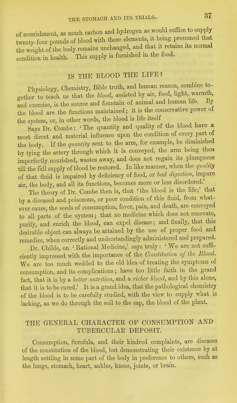 of nourishment, as much carbon and hydrogen as would suffice to supply twenty-four pounds of blood with these elements, it bemg presumed that the weight of the body remains michanged, and that it retams its normal condition in health. This supply is furnished m the food. IS THE BLOOD THE LIFE? Physiology, Chemistry, Bible truth, and human reason, combine to- gether to teach us that the Uood, assisted by air, food, light, warmth, and exercise, is the source and fountain of animal and human life. By the blood are the functions maintained; it is the conserrative power of the system, or, in other words, the blood is hfe itself Says Di^- Combe: ' The quantity and quaUty of the blood have a most direct and material influence upon the condition of every part of the body. If the quantity sent to the arm, for example, be dimimshed by tying the artery through which it is conveyed, the arm being then imperfectly nourished, wastes away, and does not regam its plumpness tiU the full supply of blood be restored. In like manner, when the quality of that fluid is impaired by deficiency of food, or had digestion, impure air, the body, and all its functions, becomes more or less disordered.' The theory of Dr. Combe then is, that 'the blood is the hfe;' that by a diseased and poisonous, or poor condition of this fluid, from what- ever cause, the seeds of consumption, fever, pam, and death, are conveyed to all parts of the system; that no medicine which does not renovate, purify, and enrich the blood, can expel disease; and finally, that this desirable object can always be attained by the use of proper food and remedies, when correctly and understandingly administered and prepared. Dr. Childs, on ' Rational Medicine,' says truly: ' We are not suffi- ciently impressed with the importance of the Constitution of the Blood. We are too much wedded to the old idea of treating the symptoms of consumption, and its comphcations; have too httle faith in the grand fact, that it is by a letter nutrition, and a richer Uood, and by this alone, that it is to be cured.' It is a grand idea, that the pathological chemistry of the blood is to be carefully studied, with the view to supply what is lacking, as we do through the soil to the sap, the blood of the plant. THE GENERAL CHARACTER OP CONSUMPTION AND TUBERCULAR DEPOSIT. Consumption, Scrofula, and their kindred complaints, are diseases of the constitution of the blood, but demonstrating their existence by at length settling in some part of the body in preference to others, such as the lungs, stomach, heart, ankles, knees, joints, or brain.