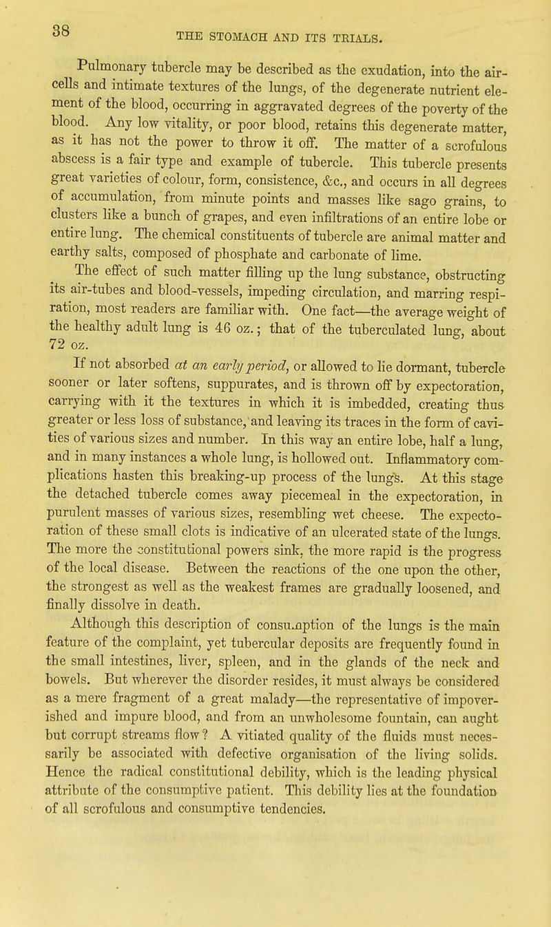 THE STOMACH AND ITS TEIALS. Pulmonary tubercle may be described as the exudation, into the air- cells and intimate textures of the lungs, of the degenerate nutrient ele- ment of the blood, occurring in aggravated degrees of the poverty of the blood. Any low vitality, or poor blood, retains this degenerate matter, as it has not the power to throw it off. The matter of a scrofulous abscess is a fair type and example of tubercle. This tubercle presents great varieties of colour, form, consistence, &c., and occurs in all degrees of accumulation, from minute points and masses like sago grains, to clusters like a bunch of grapes, and even infiltrations of an entire lobe or entire lung. The chemical constituents of tubercle are animal matter and earthy salts, composed of phosphate and carbonate of lime. The effect of such matter filling up the lung substance, obstructing its air-tubes and blood-vessels, impeding circulation, and marring respi- ration, most readers are familiar with. One fact—the average weight of the healthy adult lung is 46 oz.; that of the tuberculated lung, about 72 oz. If not absorbed at an early period, or allowed to lie dormant, tubercle sooner or later softens, suppurates, and is thrown off by expectoration, carrying with it the textures in which it is imbedded, creating thus greater or less loss of substance, and leaving its traces in the form of cavi- ties of various sizes and number. In this way an entire lobe, half a lung, and in many instances a whole lung, is hollowed out. Inflammatory com- plications hasten this breaking-up process of the lungs. At this stage the detached tubercle comes away piecemeal in the expectoration, in purulent masses of various sizes, resembling wet cheese. The expecto- ration of these small clots is indicative of an ulcerated state of the lungs. The more the constitutional powers sink, the more rapid is the progress of the local disease. Between the reactions of the one upon the other, the strongest as well as the weakest frames are gradually loosened, and finally dissolve in death. Although this description of consumption of the lungs is the main feature of the complaint, yet tubercular deposits are frequently found in the small intestines, liver, spleen, and in the glands of the neck and bowels. But wherever the disorder resides, it must always be considered as a mere fragment of a great malady—the representative of impover- ished and impure blood, and from an unwholesome fountain, can aught but corrupt streams flow ? A vitiated quality of the fluids must neces- sarily be associated with defective organisation of the living solids. Hence the radical constitutional debility, which is the leading physical attribute of the consumptive patient. This debility lies at the foundation of all scrofulous and consumptive tendencies.