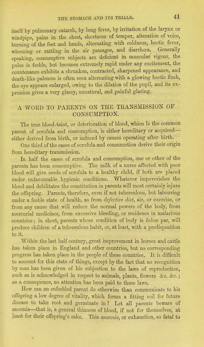 itself by pulmonary catarrh, by lung fever, by irritation of the larynx or windpipe, pains in the chest, shortness of temper, alteration of voice, burning of the feet and hands, alternating with coldness, hectic fever, wheezing or rattling in the air passages, and diarrhoea. Generally spealdng, consumptive subjects are deficient in muscular vigour, the pulse is feeble, but becomes extremely rapid under any excitement, the countenance exhibits a shrunken, contracted, sharpened appearance, and death-Hke paleness is often seen alternatmg with a glowing hectic flush, the eye appears enlarged, owing to the dilation of the pupil, and its ex- pression gives a very glassy, unnatural, and painful glaring. A WORD TO PARENTS ON THE TRANSMISSION OF CONSUMPTION. The true blood-taint, or deterioration of blood, whicn is the common parent of scrofula and consumption, is either hereditary or acquired— either derived from birth, or induced by causes operating after birth. One third of the cases of scrofula and consumption derive their origin from hereditary transmission. In half the cases of scrofula and consumption, one or other of the parents has been consumptive. The milk of a nurse affected with poor blood will give seeds of scrofula to a healthy child, if both are placed under unfavourable hygienic conditions. Whatever impoverishes the blood and debilitates the constitution in parents will most certainly injure the offspring. Parents, therefore, even if not tuberculous, but labouring under a feeble state of health, as from defective diet, air, or exercise, or from any cause that will reduce the normal powers of the body, from mercurial medicines, from excessive bleediag, or residence in malarious countries; in short, parents whose condition of body is below par, will produce children of a tuberculous habit, or, at least, with a predisposition to it. Within the last half century, great improvement in horses and cattle has taken place in England and other countries, but no corresponding progress has taken place in the people of these countries. It is difficult to account for this state of things, except by the fact that no recognition by man has been given of his subjection to the laws of reproduction, such as is acknowledged in respect to animals, plants, flowers &c. &c.; as a consequence, no attention has been paid to these laws. How can an enfeebled parent do otherwise than communicate to his offspring a low degree of vitality, which forms a fitting soil for future disease to take root and germinate in? Let all parents beware of ancemia—that is, a general thinness of blood, if not for themselves, at least for their offspring's sake. This anosmia, or exhaustion, so fatal to