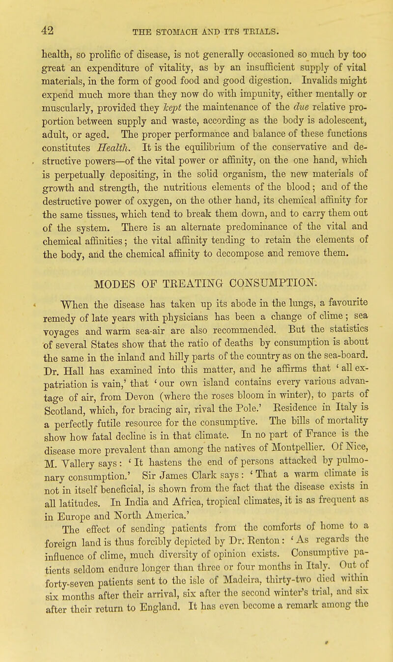 health, so prolific of disease, is not generally occasioned so much by too great an expenditure of vitality, as by an insufficient supply of vital materials, in the form of good food and good digestion. Invalids might expend much more than they now do with impunity, either mentally or muscularly, provided they Tcept the maintenance of the due relative pro- portion between supply and waste, according as the body is adolescent, adult, or aged. The proper performance and balance of these functions constitutes Health. It is the equihbrium of the conservative and de- structive powers—of the vital power or affinity, on the one hand, which is perpetually depositing, in the solid organism, the new mateiials of growth and strength, the nutritious elements of the blood; and of the destructive power of oxygen, on the other hand, its chemical affinity for the same tissues, which tend to break them down, and to carry them out of the system. There is an alternate predominance of the vital and chemical affinities; the vital affinity tending to retain the elements of the body, and the chemical affinity to decompose and remove them. MODES OP TREATING CONSUMPTION. When the disease has taken up its abode in the lungs, a favourite remedy of late years with physicians has been a change of clime ; sea voyages and warm sea-air are also recommended. But the statistics of several States show that the ratio of deaths by consumption is about the same in the inland and hilly parts of the country as on the sea-board. Dr. Hall has examined into this matter, and he affirms that ' all ex- patriation is vain,' that < our own island contains every various advan- tage of air, from Devon (where the roses bloom in winter), to parts of Scotland, which, for bracing air, rival the Pole.' Eesidence in Italy is a perfectly futile resource for the consumptive. The bills of mortality show how fatal dechne is in that climate. In no part of France is the disease more prevalent than among the natives of Montpelher. Of Nice, M. Vallery says : ' It hastens the end of persons attacked by pulmo- nary consumption.' Sir James Clark says : ' That a warm climate is not in itself beneficial, is shown from the fact that the disease exists in all latitudes. In India and Africa, tropical climates, it is as frequent as in Europe and North America.' The effect of sending patients from' the comforts of home to a foreign land is thus forcibly depicted by Dr. Renton: ' As regards the influence of clime, much diversity of opinion exists. Consumptive pa- tients seldom endure longer than three or four months in Italy. Out of forty-seven patients sent to the isle of Madeira, thirty-two died within six months after their arrival, six after the second winter's trial, and six after their return to England. It has even become a remark amoug the »